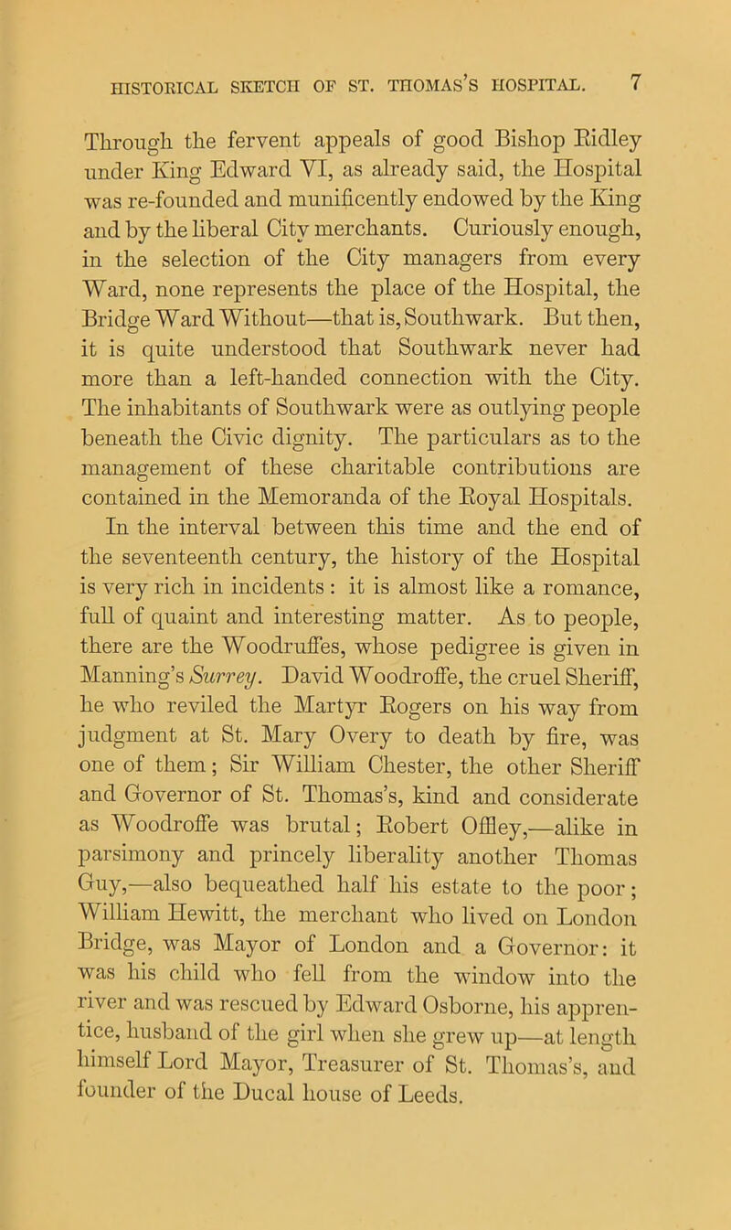 Through the fervent appeals of good Bishop Ridley under King Edward VI, as already said, the Hospital was re-founded and munificently endowed by the King and by the liberal City merchants. Curiously enough, in the selection of the City managers from every Ward, none represents the place of the Hospital, the Bridge Ward Without—that is, Southwark. But then, it is quite understood that Southwark never had more than a left-handed connection with the City. The inhabitants of Southwark were as outlying people beneath the Civic dignity. The particulars as to the management of these charitable contributions are contained in the Memoranda of the Royal Hospitals. In the interval between this time and the end of the seventeenth century, the history of the Hospital is very rich in incidents : it is almost like a romance, full of quaint and interesting matter. As to people, there are the Woodruffes, whose pedigree is given in Manning’s Surrey. David Woodroffe, the cruel Sheriff, he who reviled the Martyr Rogers on his way from judgment at St. Mary Overy to death by fire, was one of them; Sir William Chester, the other Sheriff and Governor of St. Thomas’s, kind and considerate as Woodroffe was brutal; Robert OfBey,—alike in parsimony and princely liberality another Thomas Guy,—also bequeathed half his estate to the poor; William Hewitt, the merchant who lived on London Bridge, was Mayor of London and a Governor: it was his child who fell from the window into the river and was rescued by Edward Osborne, his appren- tice, husband of the girl when she grew up—at length himself Lord Mayor, Treasurer of St. Thomas’s, and founder of the Ducal house of Leeds.