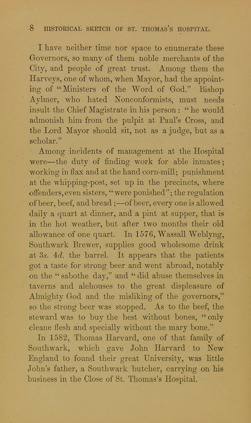 I have neither time nor space to enumerate these Governors, so many of them noble merchants of the City, and people of great trust. Among them the Harveys, one of whom, when Mayor, had the appoint- ing of “Ministers of the Word of God.” Bishop Aylmer, who hated Nonconformists, must needs insult the Chief Magistrate in his person : “ he would admonish him from the pulpit at Paul’s Cross, and the Lord Mayor should sit, not as a judge, but as a scholar.” Among incidents of management at the Hospital were—the duty of finding work for able inmates; working in flax and at the hand corn-mill; punishment at the wliipping-post, set up in the precincts, where offenders,even sisters, “were ponished”; the regulation of beer, beef, and bread;—of beer, every one is allowed daily a quart at dinner, and a pint at supper, that is in the hot weather, but after two months their old allowance of one quart. In 1576, Wassail Weblyng, Southwark Brewer, supplies good wholesome drink at 3s. 4d. the barrel. It appears that the patients got a taste for strong beer and went abroad, notably on the “ sabotlie day,” and “ did abuse themselves in taverns and alehouses to the great displeasure of Almighty God and the misliking of the governors,” so the strong beer was stopped. As to the beef, the steward was to buy the best without bones, “ only cleane flesh and specially without the mary bone.” In 1582, Thomas Harvard, one of that family of Southwark, which gave John Harvard to New England to found their great Universitjq was little John’s father, a Southwark butcher, carrying on his business in the Close of St. Thomas’s Hospital.