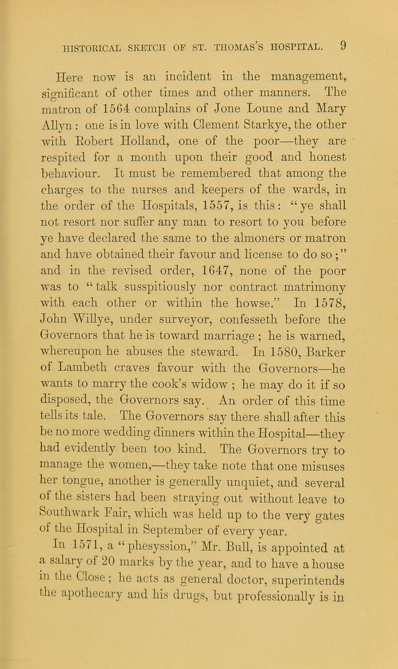 Here now is an incident in the management, significant of other times and other manners. The matron of 1564 complains of Jone Loune and Mary Allyn : one is in love with Clement Starkye, the other with Eobert Holland, one of the poor—they are respited for a month upon their good and honest behaviour. It must be remembered that among the charges to the nurses and keepers of the wards, in the order of the Hospitals, 1557, is this: “ye shall not resort nor suffer any man to resort to you before ye have declared the same to the almoners or matron and have obtained their favour and license to do so ; ” and in the revised order, 1647, none of the poor was to “ talk susspitiously nor contract matrimony with each other or within the howse.” In 1578, John Willye, under surveyor, confessetli before the Governors that he is toward marriage ; he is warned, whereupon he abuses the steward. In 1580, Barker of Lambeth craves favour with the Governors—he wants to marry the cook’s widow ; he may do it if so disposed, the Governors say. An order of this time tells its tale. The Governors say there shall after this be no more wedding dinners within the Hospital—they had evidently been too kind. The Governors try to manage the women,—they take note that one misuses her tongue, another is generally unquiet, and several of the sisters had been straying out without leave to Southwark Fair, which was held up to the very gates of the Hospital in September of every year. In 1571, a “ phesyssion,” Mr. Bull, is appointed at a salary of 20 marks by the year, and to have a house m the Close; he acts as general doctor, superintends the apothecary and his drugs, but professionally is in