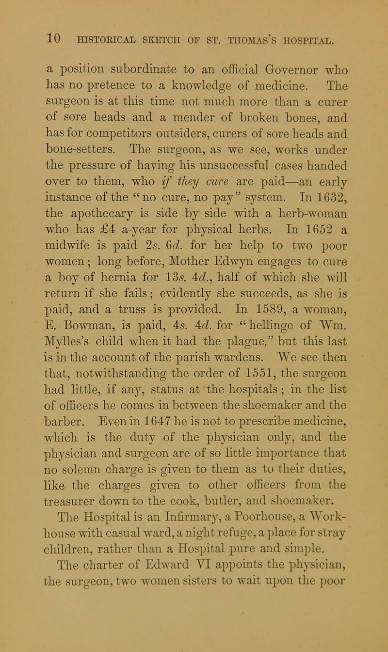 a position subordinate to an official Governor who has no pretence to a knowledge of medicine. The surgeon is at this time not much more than a curer of sore heads and a mender of broken bones, and has for competitors outsiders, curers of sore heads and bone-setters. The surgeon, as we see, works under the pressure of having his unsuccessful cases handed over to them, who if they cure are paid—an early instance of the “no cure, no pay” system. In 1632, the apothecary is side by side with a herb-woman who has £4 a-year for physical herbs. In 1652 a midwife is paid 2s. 6d. for her help to two poor women; long before, Mother Edwyn engages to cure a bov of hernia for 13s. 4d., half of which she will return if she fails; evidently she succeeds, as she is paid, and a truss is provided. In 1589, a woman, E. Bowman, is paid, 4s. 4c/. for “ hellinge of Wm. Mylles’s child when it had the plague,” but this last is in the account of the parish wardens. We see then that, notwithstanding the order of 1551, the surgeon had little, if any, status at the hospitals ; in the list of officers he comes in between the shoemaker and the barber. Even in 1647 he is not to prescribe medicine, which is the duty of the physician only, and the physician and surgeon are of so little importance that no solemn charge is given to them as to their duties, like the charges given to other officers from the treasurer down to the cook, butler, and shoemaker. The Hospital is an Infirmary, a Poorhouse, a Work- house with casual ward, a night refuge, a place for stray children, rather than a Hospital pure and simple. The charter of Edward VI appoints the physician, the surgeon, two women sisters to wait upon the poor