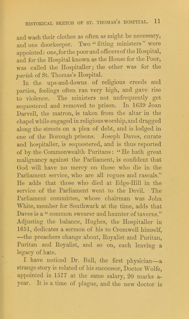 and wash their clothes as often as might be necessary, and one doorkeeper. Two “ fitting ministers ” were appointed: one, for the poor and officers of the Hospital, and for the Hospital known as the House for the Poor, was called the Hospitaller; the other was for the parish of St. Thomas’s Hospital. In the nps-and-downs of religious creeds and parties, feelings often ran very high, and gave rise to violence. The ministers not unfrequently get sequestered and removed to prison. In 1639 Joan Darvell, the matron, is taken from the altar in the chapel while engaged in religious worship, and dragged along the streets on a plea of debt, and is lodged in one of the Borough prisons. Joseph Haves, curate and hospitaller, is sequestered, and is thus reported of by the Commonwealth Puritans : “ He hath great malignancy against the Parliament, is confident that God will have no mercy on those who die in the Parliament service, who are all rogues and rascals.” He adds that those who died at Edge-Hill in the service of the Parliament went to the Devil. The Parliament committee, whose chairman was John White, member for Southwark at the time, adds that Daves is a “ common swearer and haunter of taverns.” Adjusting the balance, Hughes, the Hospitaller in 1651, dedicates a sermon of his to Cromwell himself, —the preachers change about, Koyalist and Puritan, Puritan and Royalist, and so on, each leaving a legacy of hate. I have noticed Dr. Bull, the first physician—a strange story is related of his successor, Doctor Wolfe, appointed in 1577 at the same salary, 20 marks a- year. It is a time of plague, and the new doctor is