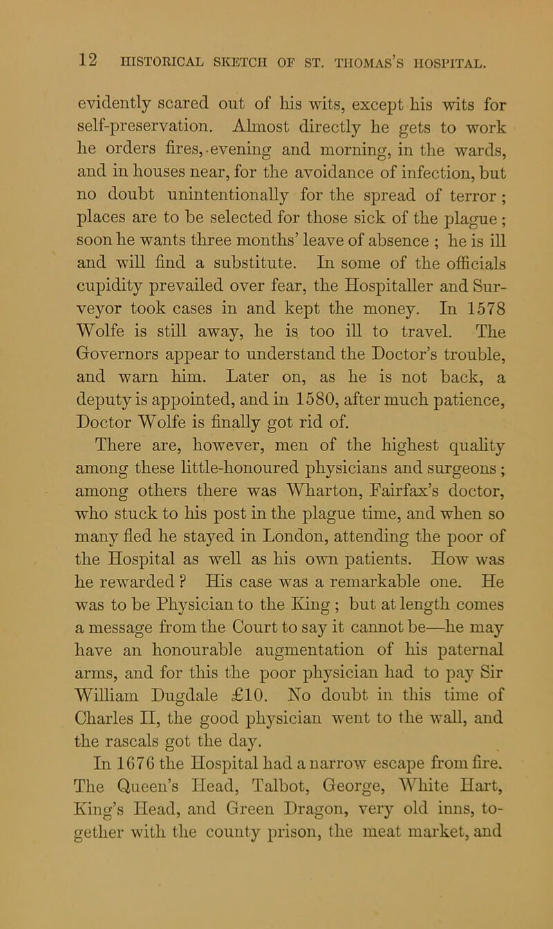 evidently scared out of his wits, except liis wits for self-preservation. Almost directly he gets to work he orders fires,-evening and morning, in the wards, and in houses near, for the avoidance of infection, but no doubt unintentionally for the spread of terror ; places are to be selected for those sick of the plague ; soon he wants three months’ leave of absence ; he is ill and will find a substitute. In some of the officials cupidity prevailed over fear, the Hospitaller and Sur- veyor took cases in and kept the money. In 1578 Wolfe is still away, he is too ill to travel. The Governors appear to understand the Doctor’s trouble, and warn him. Later on, as he is not back, a deputy is appointed, and in 1580, after much patience, Doctor Wolfe is finally got rid of. There are, however, men of the highest quality among these little-honoured physicians and surgeons ; among others there was Wharton, Fairfax’s doctor, who stuck to his post in the plague time, and when so many fled he stayed in London, attending the poor of the Hospital as well as his own patients. How was he rewarded P His case was a remarkable one. He was to be Physician to the King ; but at length comes a message from the Court to say it cannot be—he may have an honourable augmentation of his paternal arms, and for this the poor physician had to pay Sir William Dugdale £10. No doubt in this time of Charles II, the good physician went to the wall, and the rascals got the day. In 1676 the Hospital had a narrow escape from fire. The Queen’s Head, Talbot, George, White Hart, King’s Head, and Green Dragon, very old inns, to- gether with the county prison, the meat market, and