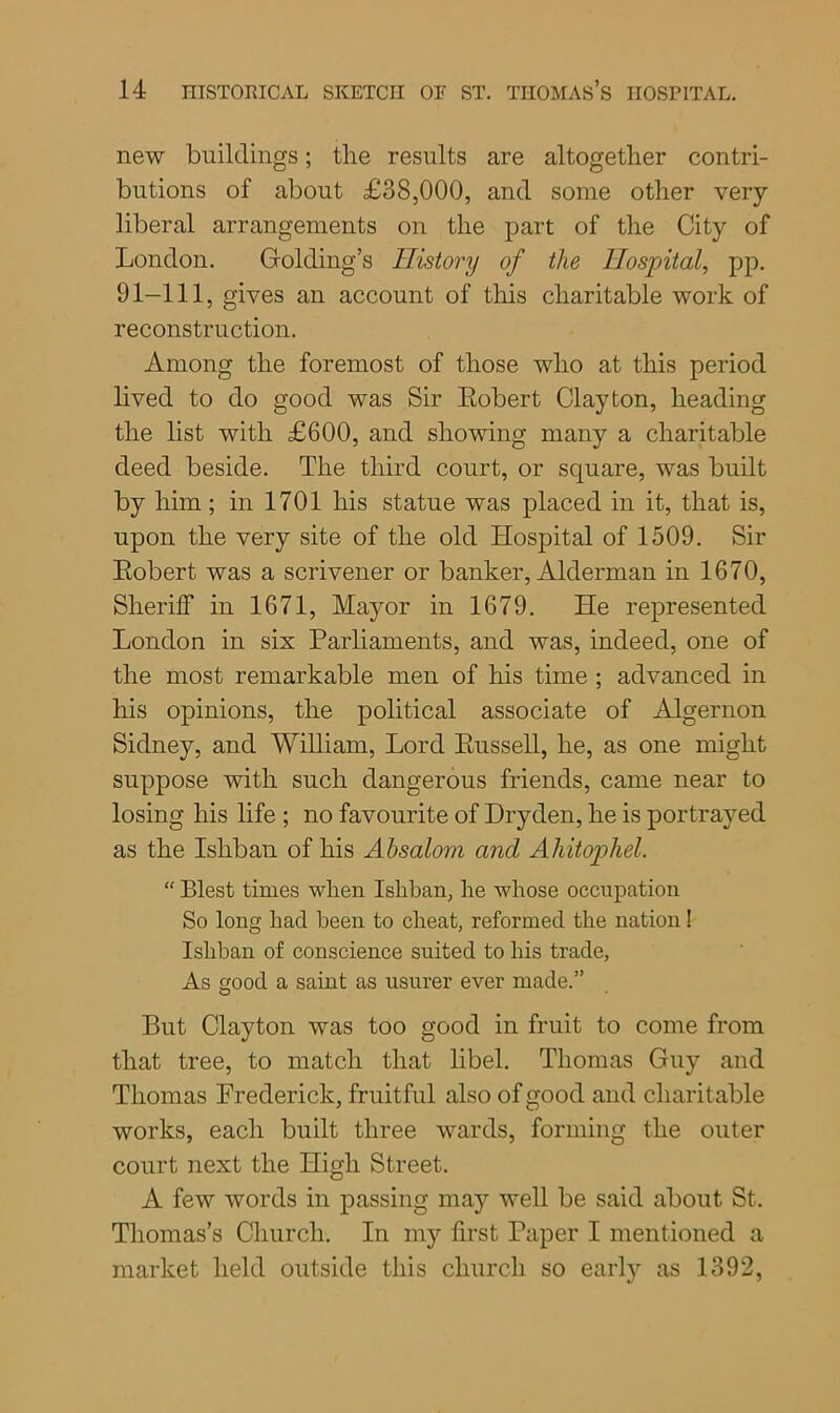 new buildings; the results are altogether contri- butions of about £38,000, and some other very- liberal arrangements on the part of the City of London. Golding’s History of the Hospital, pp. 91-111, gives an account of this charitable work of reconstruction. Among the foremost of those who at this period lived to do good was Sir Eobert Clayton, heading the list with £600, and showing many a charitable deed beside. The third court, or square, was built by him; in 1701 his statue was placed in it, that is, upon the very site of the old Hospital of 1509. Sir Eobert was a scrivener or banker, Alderman in 1670, Sheriff in 1671, Mayor in 1679. He represented London in six Parliaments, and was, indeed, one of the most remarkable men of his time ; advanced in his opinions, the political associate of Algernon Sidney, and William, Lord Eussell, he, as one might suppose with such dangerous friends, came near to losing his life ; no favourite of Dryden, he is portrayed as the Ishban of his Absalom and Ahitophel. “ Blest times when Ishban, he whose occupation So long had been to cheat, reformed the nation! Ishban of conscience suited to his trade, As good a saint as usurer ever made.” But Clayton was too good in fruit to come from that tree, to match that libel. Thomas Guy and Thomas Frederick, fruitful also of good and charitable works, each built three wards, forming the outer court next the High Street. A few words in passing may well be said about St. Thomas’s Church. In my first Paper I mentioned a market held outside this church so earty as 1392,