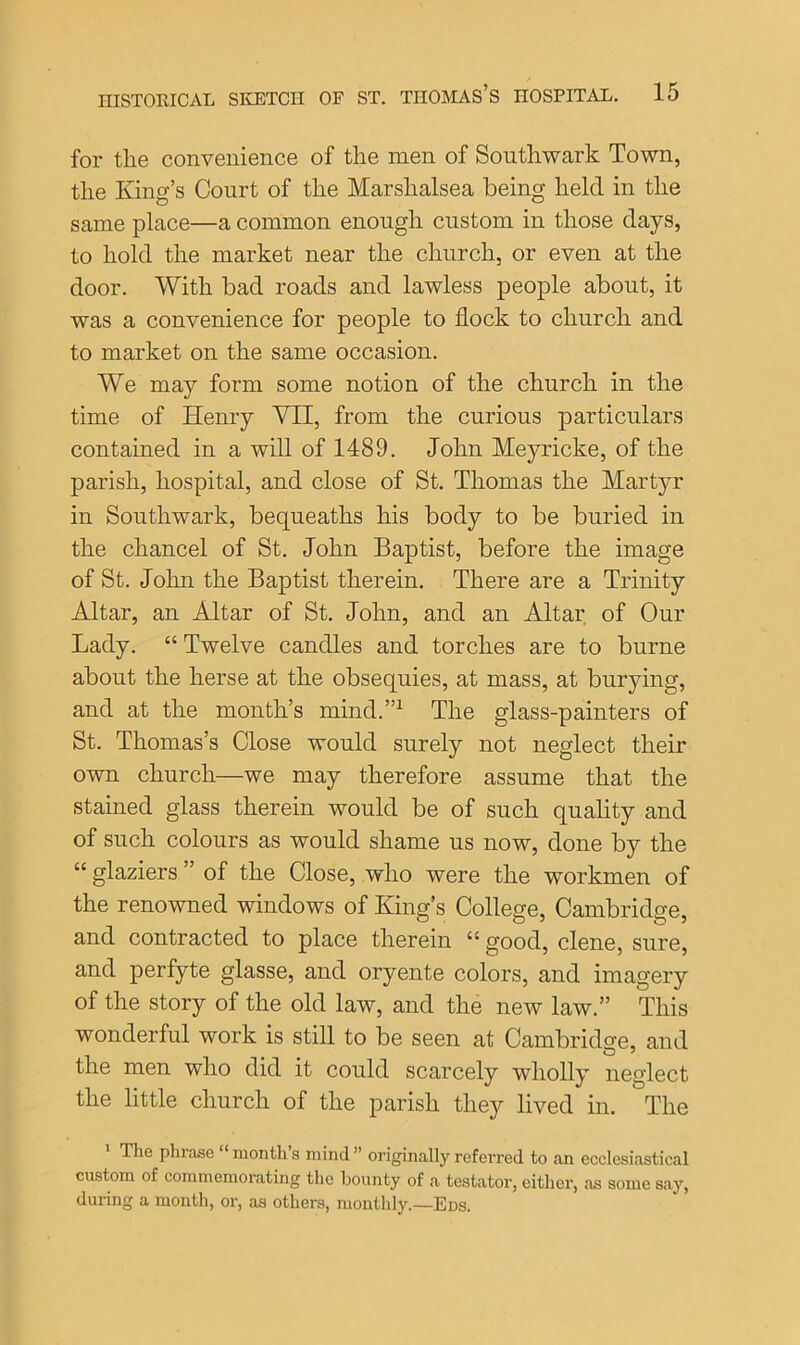 for tlie convenience of the men of Southwark Town, the King’s Court of the Marshalsea being held in the same place—a common enough custom in those days, to hold the market near the church, or even at the door. With bad roads and lawless people about, it was a convenience for people to flock to church and to market on the same occasion. We may form some notion of the church in the time of Henry VII, from the curious particulars contained in a will of 1489. John Meyricke, of the parish, hospital, and close of St. Thomas the Martyr in Southwark, bequeaths his body to be buried in the chancel of St. John Baptist, before the image of St. John the Baptist therein. There are a Trinity Altar, an Altar of St. John, and an Altar of Our Lady. “ Twelve candles and torches are to burne about the herse at the obsequies, at mass, at burying, and at the month’s mind.”1 The glass-painters of St. Thomas’s Close would surely not neglect their own church—we may therefore assume that the stained glass therein would be of such quality and of such colours as would shame us now, done by the “ glaziers ” of the Close, who were the workmen of the renowned windows of King’s College, Cambridge, and contracted to place therein “ good, clene, sure, and perfyte glasse, and oryente colors, and imagery of the story of the old law, and the new law.” This wonderful work is still to be seen at Cambridge, and the men who did it could scarcely wholly neglect the little church of the parish they lived in. The The phrase ‘ month s mind ” originally referred to an ecclesiastical custom of commemorating the bounty of a testator, either, as some say, during a month, or, as others, monthly.—Eds.