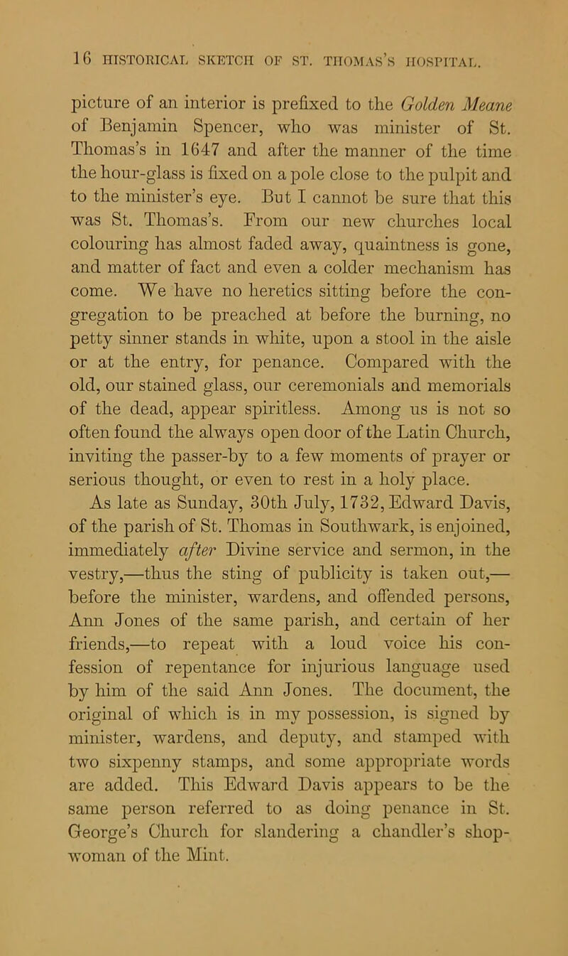 picture of an interior is prefixed to the Golden Meane of Benjamin Spencer, who was minister of St. Thomas’s in 1647 and after the manner of the time the hour-glass is fixed on a pole close to the pulpit and to the minister’s eye. But I cannot be sure that this was St. Thomas’s. From our new churches local colouring has almost faded away, quaintness is gone, and matter of fact and even a colder mechanism has come. We have no heretics sitting before the con- gregation to be preached at before the burning, no petty sinner stands in white, upon a stool in the aisle or at the entry, for penance. Compared with the old, our stained glass, our ceremonials and memorials of the dead, appear spiritless. Among us is not so often found the always open door of the Latin Church, inviting the passer-by to a few moments of prayer or serious thought, or even to rest in a holy place. As late as Sunday, 30tli July, 1732, Edward Davis, of the parish of St. Thomas in Southwark, is enjoined, immediately after Divine service and sermon, in the vestry,—thus the sting of publicity is taken out,— before the minister, wardens, and offended persons, Ann Jones of the same parish, and certain of her friends,—to repeat with a loud voice his con- fession of repentance for injurious language used by him of the said Ann Jones. The document, the original of which is in my possession, is signed by minister, wardens, and deputy, and stamped with two sixpenny stamps, and some appropriate words are added. This Edward Davis appears to be the same person referred to as doing penance in St. George’s Church for slandering a chandler’s shop- woman of the Mint.