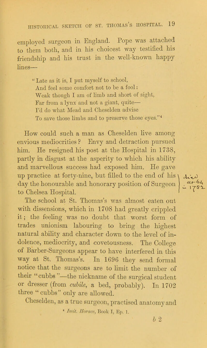 employed surgeon in England. Pope was attached to them both, and in his choicest way testified his friendship and his trust in the well-known happy lines— “ Late as it is, I put myself to school, And feel some comfort not to be a fool: Weak though I am of limb and short of sight, Ear from a lynx and not a giant, quite— I’d do what Mead and Cheselden advise To save those limbs and to preserve those eyes.”4 How could such a man as Cheselden live among envious mediocrities P Envy and detraction pursued him. He resigned his post at the Hospital in 1738, partly in disgust at the asperity to which his ability and marvellous success had exposed him. He gave up practice at forty-nine, but filled to the end of his \ day the honourable and honorary position of Surgeon to Chelsea Hospital. The school at St. Thomas’s was almost eaten out with dissensions, which in 1708 had greatly crippled it; the feeling was no doubt that worst form of trades unionism labouring to bring the highest natural ability and character down to the level of in- dolence, mediocrity, and covetousness. The College of Barber-Surgeons appear to have interfered in this way at St. Thomas’s. In 1696 they send formal notice that the surgeons are to limit the number of their “cubbs ”—the nickname of the surgical student or dresser (from cubile, a bed, probably). In 1702 three “ cubbs” only are allowed. Cheselden, as a true surgeon, practised anatomy and 4 Imit. Horace, Book I, Ep. 1. b 2 our- v- I