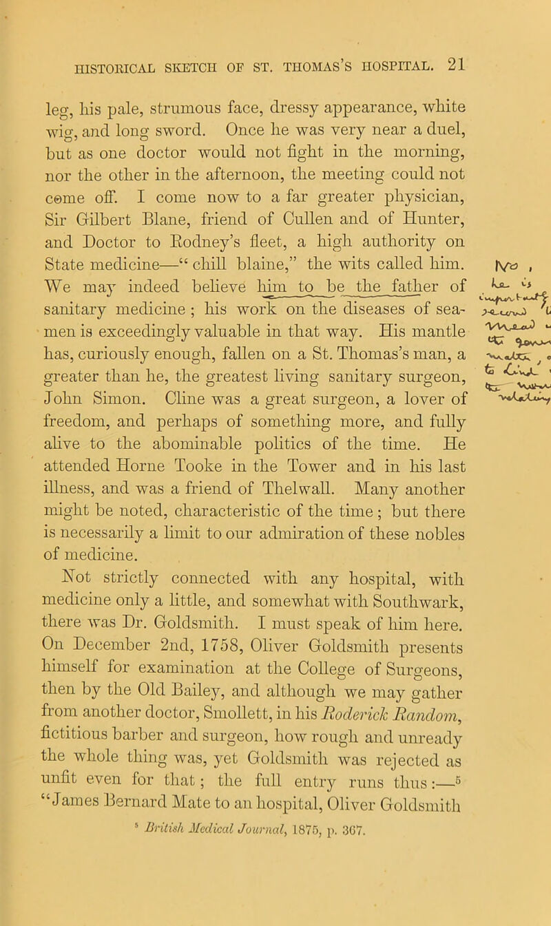 leg, his pale, strumous face, dressy appearance, white wig, and long sword. Once he was very near a duel, but as one doctor would not fight in the morning, nor the other in the afternoon, the meeting could not come off. I come now to a far greater physician, Sir Gilbert Blane, friend of Cullen and of Hunter, and Doctor to Rodney’s fleet, a high authority on State medicine—“ chill blaine,” the wits called him. We may indeed believe him to be the father of sanitary medicine ; his work on the diseases of sea- men is exceedingly valuable in that way. His mantle has, curiously enough, fallen on a St. Thomas’s man, a , «■ greater than he, the greatest living sanitary surgeon, John Simon. Cline was a great surgeon, a lover of freedom, and perhaps of something more, and fully alive to the abominable politics of the time. He attended Horne Tooke in the Tower and in his last illness, and was a friend of Thelwall. Many another might be noted, characteristic of the time ; but there is necessarily a limit to onr admiration of these nobles of medicine. Hot strictly connected with any hospital, with medicine only a little, and somewhat with Southwark, there was Dr. Goldsmith. I must speak of him here. On December 2nd, 1758, Oliver Goldsmith presents himself for examination at the College of Surgeons then by the Old Dailey, and although we may gather from another doctor, Smollett, in his Roderick Random, fictitious barber and surgeon, how rough and unready the whole thing was, yet Goldsmith was rejected as unfit even for that; the full entry runs thus:—5 “James Bernard Mate to an hospital, Oliver Goldsmith 5 British Medical Journal, 1875, p. 367. IV» . kjL. If VVVLaJ v