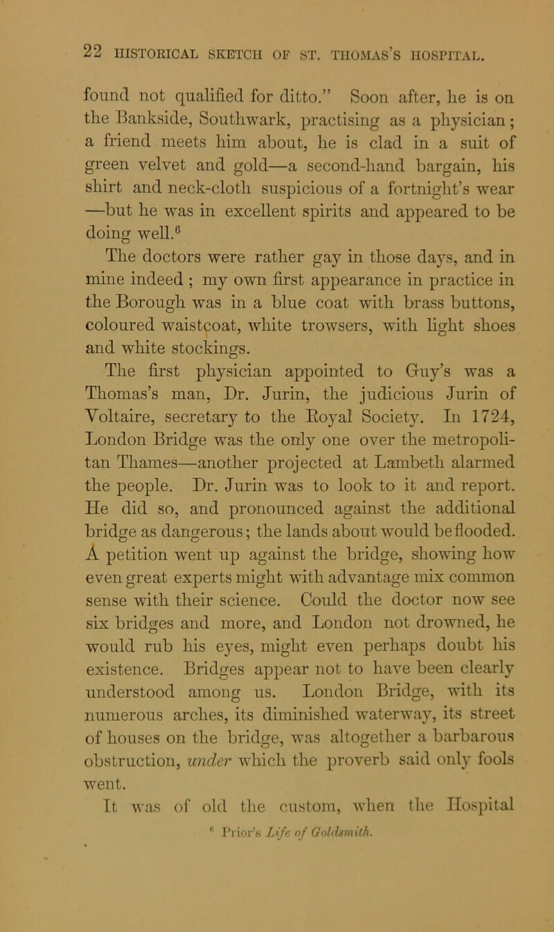 found not qualified for ditto.” Soon after, lie is on the Bankside, Southwark, practising as a physician; a friend meets him about, he is clad in a suit of green velvet and gold—a second-hand bargain, his shirt and neck-cloth suspicious of a fortnight’s wear —but he was in excellent spirits and appeared to be doing well.6 The doctors were rather gay in those days, and in mine indeed ; my own first appearance in practice in the Borough was in a blue coat with brass buttons, coloured waistcoat, white trowsers, with light shoes and white stockings. The first physician appointed to Guy’s was a Thomas’s man, Dr. Jurin, the judicious Jurin of Voltaire, secretary to the Royal Society. In 1724, London Bridge was the only one over the metropoli- tan Thames—another projected at Lambeth alarmed the people. Dr. Jurin was to look to it and report. He did so, and pronounced against the additional bridge as dangerous; the lands about would be flooded. A petition went up against the bridge, showing how even great experts might with advantage mix common sense with their science. Could the doctor now see six bridges and more, and London not drowned, he would rub his eyes, might even perhaps doubt his existence. Bridges appear not to have been clearly understood among us. London Bridge, with its numerous arches, its diminished waterway, its street of houses on the bridge, was altogether a barbarous obstruction, under which the proverb said only fools went. It was of old the custom, when the Hospital r’ Prior's Life of Goldsmith.