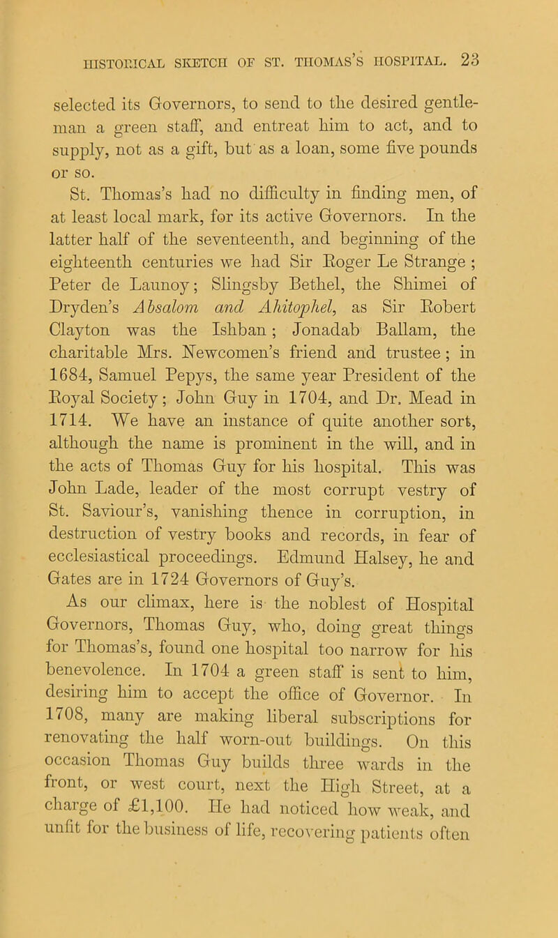 selected its Governors, to send to the desired gentle- man a green staff, and entreat him to act, and to supply, not as a gift, but as a loan, some five pounds or so. St. Thomas’s had no difficulty in finding men, of at least local mark, for its active Governors. In the latter half of the seventeenth, and beginning of the eighteenth centuries we had Sir Koger Le Strange ; Peter de Launoy; Slingsby Bethel, the Shimei of Dryden’s Absalom and Aliitophel, as Sir Eobert Clayton was the Isliban ; Jonadab Ballam, the charitable Mrs. Newcomen's friend and trustee; in 1684, Samuel Pepys, the same year President of the Eojml Society; John Guy in 1704, and Dr. Mead in 1714. We have an instance of quite another sort, although the name is prominent in the will, and in the acts of Thomas Guy for his hospital. This was John Lade, leader of the most corrupt vestry of St. Saviour’s, vanishing thence in corruption, in destruction of vestry books and records, in fear of ecclesiastical proceedings. Edmund Halsey, he and Gates are in 1724 Governors of Guy’s. As our climax, here is the noblest of Hospital Governors, Thomas Guy, who, doing great things for Thomas’s, found one hospital too narrow for his benevolence. In 1704 a green stafT is sent to him, desiring him to accept the office of Governor. In It08, many are making liberal subscriptions for renovating the half worn-out buildings. On this occasion Thomas Guy builds three wards in the front, or west court, next the High Street, at a charge of £1,100. lie had noticed how weak, and unfit lor the business ol life, recovering patients often