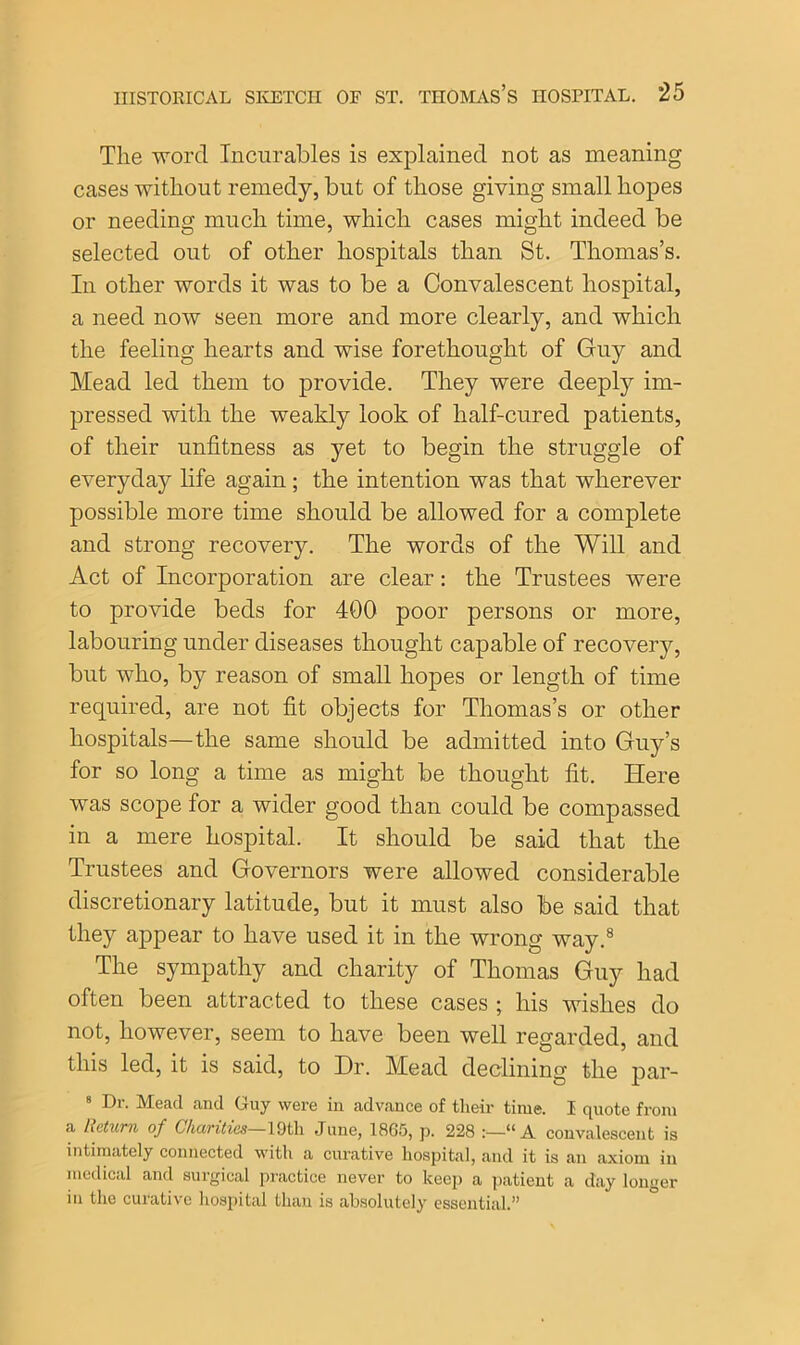 The word Incurables is explained not as meaning cases without remedy, but of those giving small hopes or needing much time, which cases might indeed be selected out of other hospitals than St. Thomas’s. In other words it was to be a Convalescent hospital, a need now seen more and more clearly, and which the feeling hearts and wise forethought of Guy and Mead led them to provide. They were deeply im- pressed with the weakly look of half-cured patients, of their unfitness as yet to begin the struggle of everyday life again; the intention was that wherever possible more time should be allowed for a complete and strong recovery. The words of the Will and Act of Incorporation are clear: the Trustees were to provide beds for 400 poor persons or more, labouring under diseases thought capable of recovery, but who, by reason of small hopes or length of time required, are not fit objects for Thomas’s or other hospitals—the same should be admitted into Guy’s for so long a time as might be thought fit. Here was scope for a wider good than could be compassed in a mere hospital. It should be said that the Trustees and Governors were allowed considerable discretionary latitude, but it must also be said that they appear to have used it in the wrong way.8 The sympathy and charity of Thomas Guy had often been attracted to these cases ; his wishes do not, however, seem to have been well regarded, and this led, it is said, to Hr. Mead declining the par- 8 Dr. Mead and Guy were in advance of their time. I quote from a Return of Charities—19tli June, 1865, p. 228 :—“A convalescent is intimately connected with a curative hospital, and it is an axiom in medical and surgical practice never to keep a patient a day longer in the curative hospital than is absolutely essential.”