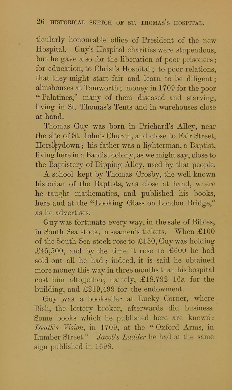 ticularly honourable office of President of the new Hospital. Guy’s Hospital charities were stupendous, but he gave also for the liberation of poor prisoners; for education, to Christ’s Hospital; to poor relations, that they might start fair and learn to be diligent; almshouses at Tamwortli; money in 1709 for the poor “ Palatines,” many of them diseased and starving, living in St. Thomas’s Tents and in warehouses close at hand. Thomas Guy was born in Prichard’s Alley, near the site of St. John’s Church, and close to Pair Street, living here in a Baptist colony, as we might say, close to the Baptistery of Hipping Alley, used by that people. A school kept by Thomas Crosby, the well-known historian of the Baptists, was close at hand, where he taught mathematics, and published his books, here and at the “Looking Glass on London Bridge,” as he advertises. Guy was fortunate every way, in the sale of Bibles, in South Sea stock, in seamen’s tickets. When £100 of the South Sea stock rose to £150, Guy was holding £45,500, and by the time it rose to £600 he had sold out all he had ; indeed, it is said he obtained more money this way in three months than his hospital cost him altogether, namely, £18,792 16s. for the building, and £219,499 for the endowment. Guy was a bookseller at Lucky Corner, where Bish, the lottery broker, afterwards did business. Some books which he published here are known: Death's Vision, in 1709, at the “Oxford Arms, in Lumber Street.” Jacob's Ladder he had at the same sign published in 169S. own ; his father was a lighterman, a Baptist,