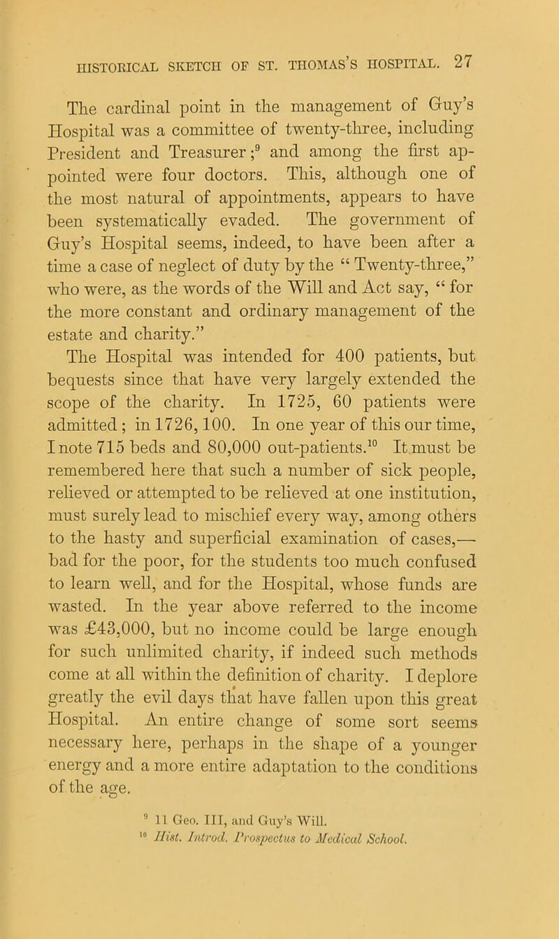 The cardinal point in the management of Guy’s Hospital was a committee of twenty-three, including President and Treasurer;9 and among the first ap- pointed were four doctors. This, although one of the most natural of appointments, appears to have been systematically evaded. The government of Guy’s Hospital seems, indeed, to have been after a time a case of neglect of duty by the “ Twenty-three,” who were, as the words of the Will and Act say, “ for the more constant and ordinary management of the estate and charity.” The Hospital was intended for 400 patients, but bequests since that have very largely extended the scope of the charity. In 1725, 60 patients were admitted ; in 1726,100. In one year of this our time, I note 715 beds and 80,000 out-patients.10 It must be remembered here that such a number of sick people, relieved or attempted to be relieved at one institution, must surely lead to mischief every way, among others to the hasty and superficial examination of cases,—- bad for the poor, for the students too much confused to learn well, and for the Hospital, whose funds are wasted. In the year above referred to the income was £43,000, but no income could be large enough for such unlimited charity, if indeed such methods come at all within the definition of charity. I deplore greatly the evil days that have fallen upon this great Hospital. An entire change of some sort seems necessary here, perhaps in the shape of a younger energy and a more entire adaptation to the conditions of the age. 9 11 Geo. Ill, and Guy’s Will. 10 Hist. Introd. Prospectus to Medical School.