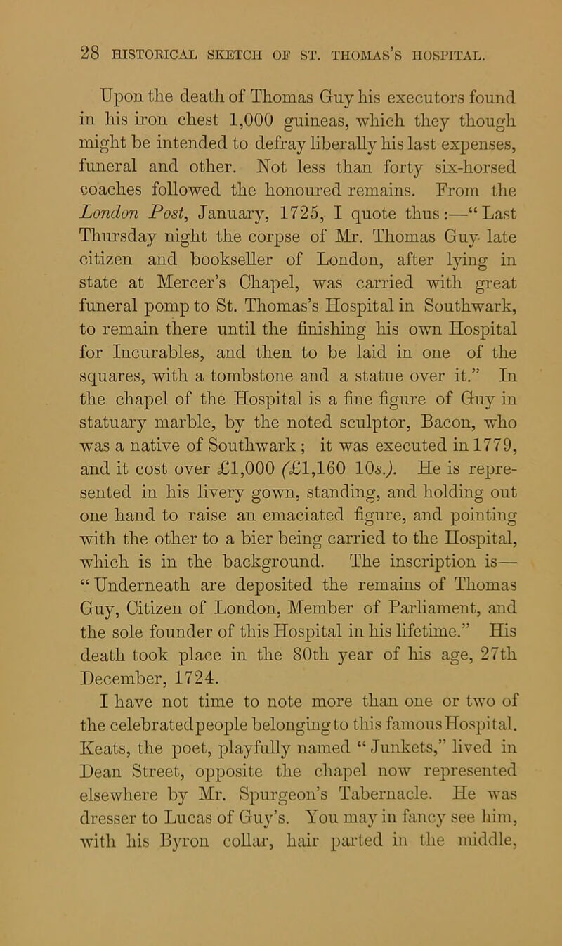 Upon tlie death of Thomas Gny his executors found in his iron chest 1,000 guineas, which they though might be intended to defray liberally his last expenses, funeral and other. Not less than forty six-horsed coaches followed the honoured remains. From the London Post, January, 1725, I quote thus:—“Last Thursday night the corpse of Mr. Thomas Guy late citizen and bookseller of London, after lying in state at Mercer’s Chapel, was carried with great funeral pomp to St. Thomas’s Hospital in Southwark, to remain there until the finishing his own Hospital for Incurables, and then to be laid in one of the squares, with a tombstone and a statue over it.” In the chapel of the Hospital is a fine figure of Guy in statuary marble, by the noted sculptor, Bacon, who was a native of Southwark ; it was executed in 1779, and it cost over £1,000 (£1,160 lOsJ. He is repre- sented in his livery gown, standing, and holding out one hand to raise an emaciated figure, and pointing with the other to a bier being carried to the Hospital, which is in the background. The inscription is— “ Underneath are deposited the remains of Thomas Guy, Citizen of London, Member of Parliament, and the sole founder of this Hospital in his lifetime.” His death took place in the 80th year of his age, 27th December, 1724. I have not time to note more than one or two of the celebratedpeople belonging to this famous Hospital. Keats, the poet, playfully named “Junkets,” lived in Dean Street, opposite the chapel now represented elsewhere by Mr. Spurgeon’s Tabernacle. He was dresser to Lucas of Guy’s. You may in fancy see him, with his Byron collar, hair parted in the middle,