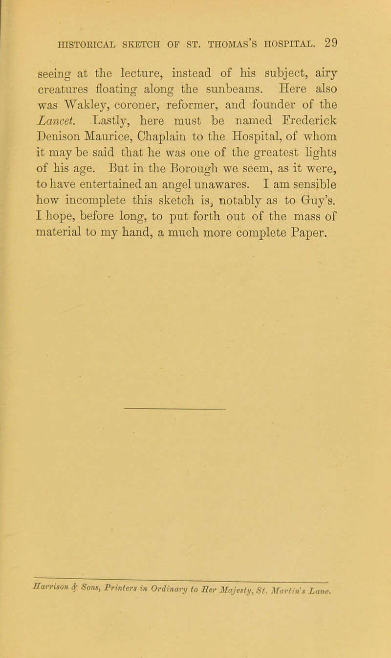 seeing at the lecture, instead of his subject, airy creatures floating along the sunbeams. Here also was Wakley, coroner, reformer, and founder of the Lancet. Lastly, here must be named Frederick Denison Maurice, Chaplain to the Hospital, of whom it may be said that he was one of the greatest lights of his age. But in the Borough we seem, as it were, to have entertained an angel unawares. I am sensible how incomplete this sketch is, notably as to Guy’s. I hope, before long, to put forth out of the mass of material to my hand, a much more complete Paper. Harrison if Sons, Printers in Ordinary to Her Majesty, St. Martin's Lane.