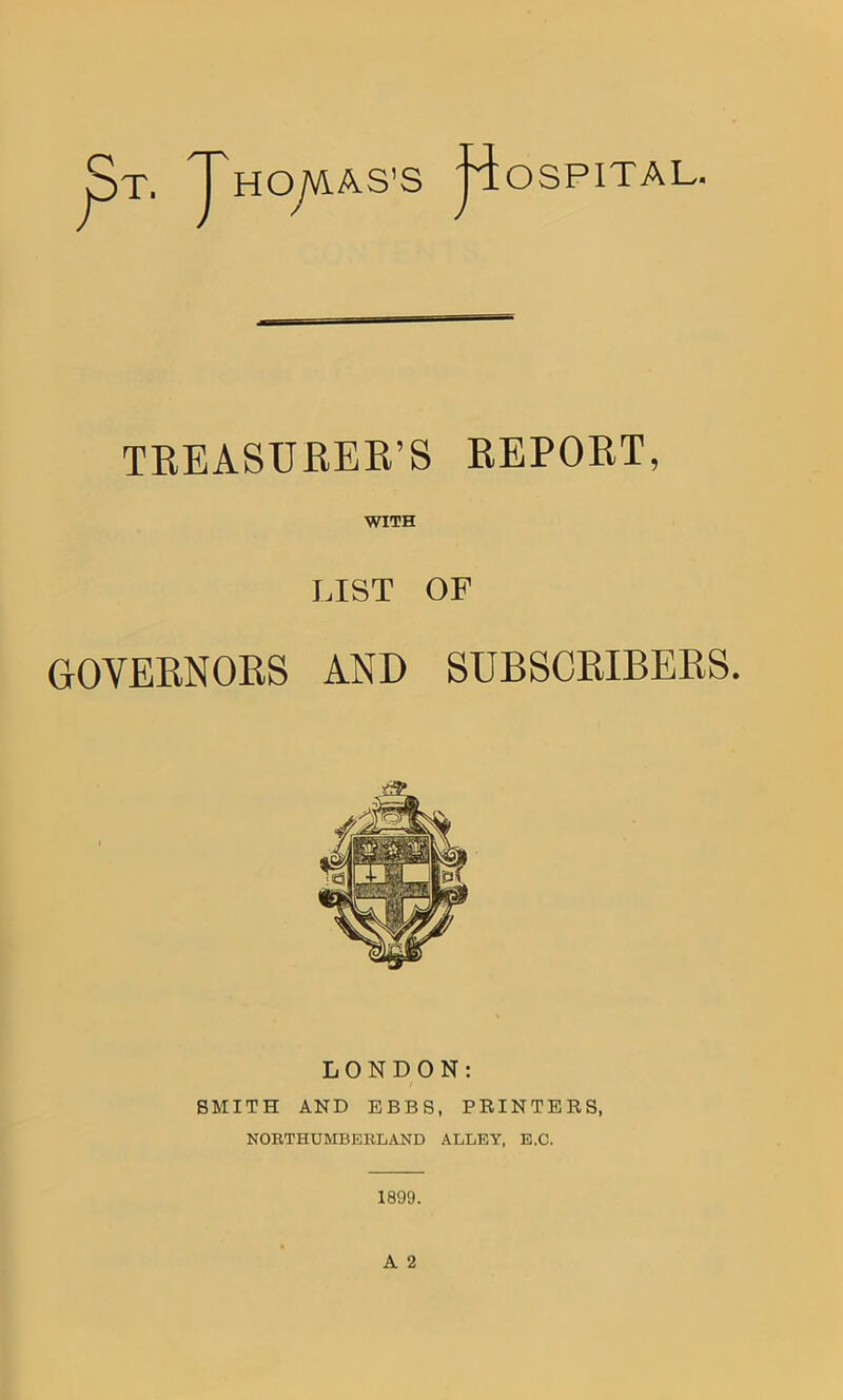 j$T. J'HOyVS.AS s Hospital. TREASURER’S REPORT, WITH LIST OF GOVERNORS AND SUBSCRIBERS. LONDON: SMITH AND EBBS, PRINTERS, NORTHUMBERLAND ALLEY, E.C.