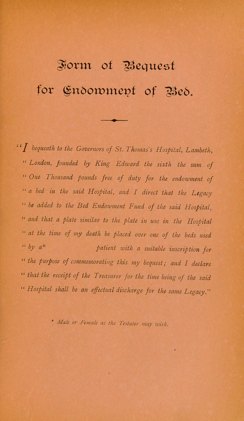 gtornt of Request for §nOormnei?f of 'g8e6. I bequeath to the Govevuovs of St. Thomas s Hospital, Lambeth, London, founded by King Edwavd the sixth the sum of One Thousand pounds free of duty for the endowment of a bed in the said Hospital, and I direct that the Legacy “ be added to the Bed Endowment Fund of the said Hospital, “ and that a plate similar to the plate in use in the Hospital “at the time of my death be placed over one of the beds used “by a■* patient with a statable inscription for “ the purpose of commemorating this my bequest; and I declare “ that the receipt of the Treasurer for the time being of the said “ Hospital shall be an effectual discharge for the same Legacy. Male or Female as the Testator may wish.