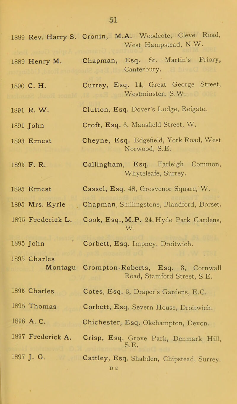 1889 Rev. Harry S. Cronin, M.A. Woodcote, Cleve Road, West Hampstead, N.W. 1889 Henry M. Chapman, Esq. St. Martin’s Priory, Canterbury. 1890 C. H. Currey, Esq. 14, Great George Street, Westminster, S.W. 1891 R. W. Clutton, Esq. Dover’s Lodge, Reigate. 1891 John Croft, Esq. 6, Mansfield Street, W. 1893 Ernest Cheyne, Esq. Edgefield, York Road, West Norwood, S.E. 1895 F. R. Callingham, Esq. Farleigh Common, Whyteleafe, Surrey. 1895 Ernest Cassel, Esq. 48, Grosvenor Square, W. 1895 Mrs. Kyrle Chapman, Shillingstone, Blandford, Dorset. 1895 Frederick L. Cook, Esq.,M.P. 24, Hyde Park Gardens, W. 1895 John Corbett, Esq. Impney, Droitwich. 1895 Charles Montagu Crompton-Roberts, Esq. 3, Cornwall Road, Stamford Street, S.E. 1895 Charles Cotes, Esq. 3, Draper’s Gardens, E.C. 1895 Thomas Corbett, Esq. Severn House, Droitwich. 1896 A. C. Chichester, Esq. Okehampton, Devon. 1897 Frederick A. Crisp, Esq. Grove Park, Denmark Hill, S.E. 1897 J. G. Cattley, Esq. Shabden, Chipstead, Surrey. D 2