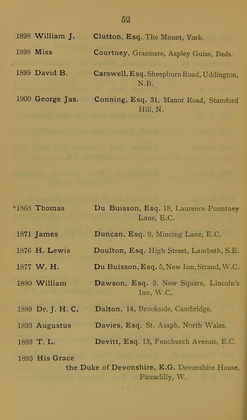 1898 William J. Clutton, Esq. The Mount, York. 1898 Miss Courtney, Grasmere, Aspley Guise, Beds. 1899 David B. Carswell, Esq. SheepburnRoad, Uddington, N.B. 1900 George Jas. Conning, Esq. 31, Manor Road, Stamford Hill, N. *1863 Thomas Du Buisson, Esq. 18, Laurence Pountney Lane, E.C. 1871 James Duncan, Esq. 9, Mincing Lane, E.C. 1876 H. Lewis Doulton, Esq. High Street, Lambeth, S.E. 1877 W. H. Du Buisson, Esq. 5, New Inn, Strand, W.C. 1880 William Dawson, Esq. 2, New Square, Lincoln’s Inn, W.C. 1889 Dr. J. H. C. Dalton, 14, Brookside, Cambridge. 1893 Augustus Davies, Esq. St. Asaph, North Wales. 1893 T. L. Devitt, Esq. 13, Fenchurch Avenue, E.C. 1895 His Grace the Duke of Devonshire, K.G. Devonshire House, Piccadilly, W.