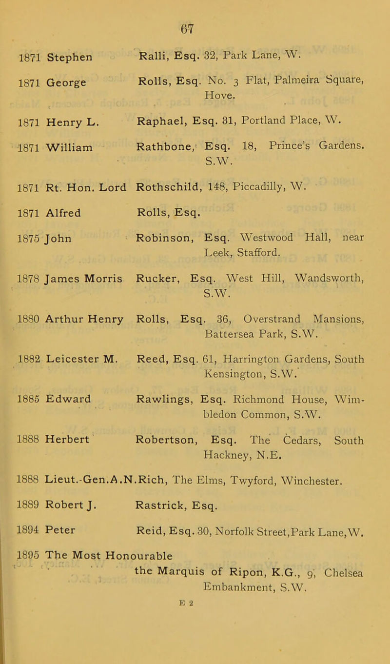 (37 1871 Stephen Ralli, Esq. 32, Park Lane, W. 1871 George Rolls, Esq. No. 3 Flat, Palmeira Square, Hove. 1871 Henry L. Raphael, Esq. 31, Portland Place, W. 1871 William Rathbone, Esq. 18, Prince’s Gardens. S.W. 1871 Rt. Hon. Lord Rothschild, 148, Piccadilly, W. 1871 Alfred Rolls, Esq. 1875 John Robinson, Esq. Westwood Hall, near Leek, Stafford. 1878 James Morris Rucker, Esq. West Hill, Wandsworth, S.W. 1880 Arthur Henry Rolls, Esq. 36, Overstrand Mansions, Battersea Park, S.W. 1882 Leicester M. Reed, Esq. 61, Harrington Gardens, South Kensington, S.W. 1885 Edward Rawlings, Esq. Richmond House, Wim- bledon Common, S.W. 1888 Herbert Robertson, Esq. The Cedars, South Hackney, N.E. 1888 Lieut.-Gen.A.N.Rich, The Elms, Twyford, Winchester. 1889 Robert J. Rastrick, Esq. 1894 Peter Reid, Esq. 30, Norfolk Street,Park Lane,W. 1895 The Most Honourable the Marquis of Ripon, K.G., 9, Chelsea Embankment, S.W. K 2