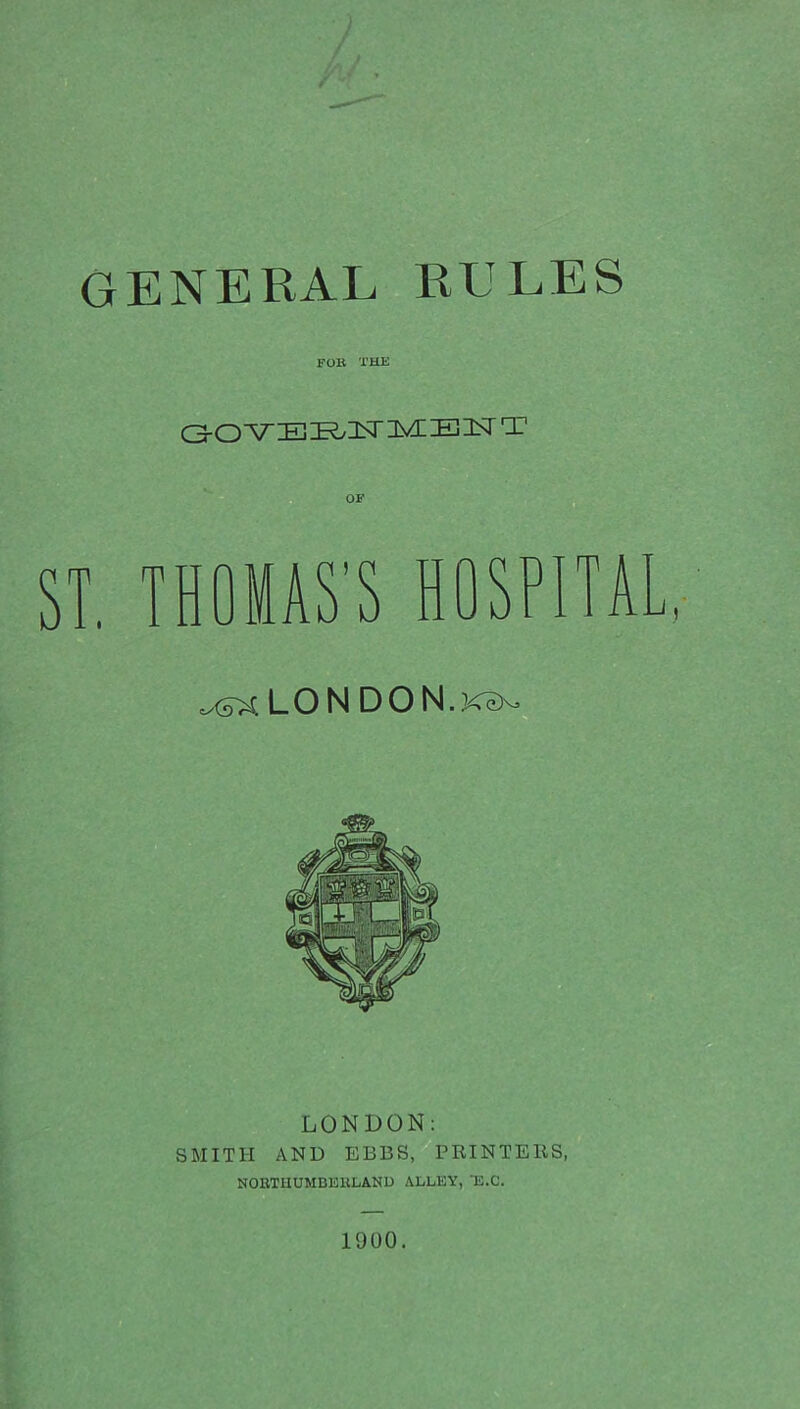 GENERAL RULES FOB THE <3-ONTElEG3SriyIIB3Sr T ST. THOMAS'S HOSPITA ^LONDON.k^ LONDON: SMITH AND EBBS, PRINTERS, NORTHUMBERLAND ALLEY, E.C. 1900.