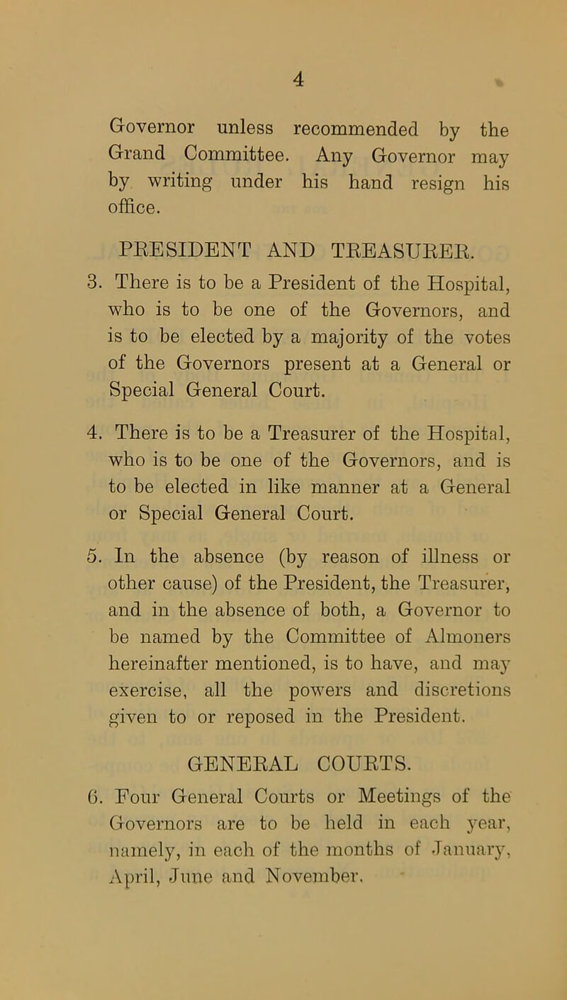 Governor unless recommended by the Grand Committee. Any Governor may by writing under his hand resign his office. PRESIDENT AND TREASURER. 3. There is to be a President of the Hospital, who is to be one of the Governors, and is to be elected by a majority of the votes of the Governors present at a General or Special General Court. 4. There is to be a Treasurer of the Hospital, who is to be one of the Governors, and is to be elected in like manner at a General or Special General Court. 5. In the absence (by reason of illness or other cause) of the President, the Treasurer, and in the absence of both, a Governor to be named by the Committee of Almoners hereinafter mentioned, is to have, and may exercise, all the powers and discretions given to or reposed in the President. GENERAL COURTS. 6. Eour General Courts or Meetings of the Governors are to be held in each year, namely, in each of the months of January, April, June and November.