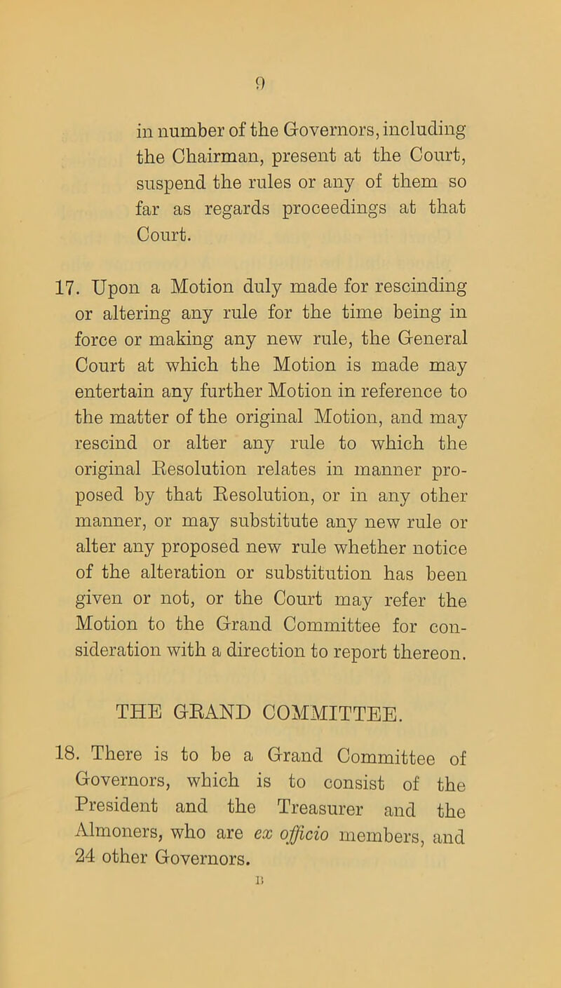 <) in number of the Governors, including the Chairman, present at the Court, suspend the rules or any of them so far as regards proceedings at that Court. 17. Upon a Motion duly made for rescinding or altering any rule for the time being in force or making any new rule, the General Court at which the Motion is made may entertain any further Motion in reference to the matter of the original Motion, and may rescind or alter any rule to which the original Resolution relates in manner pro- posed by that Resolution, or in any other manner, or may substitute any new rule or alter any proposed new rule whether notice of the alteration or substitution has been given or not, or the Court may refer the Motion to the Grand Committee for con- sideration with a direction to report thereon. THE GRAND COMMITTEE. 18. There is to be a Grand Committee of Governors, which is to consist of the President and the Treasurer and the Almoners, who are ex officio members, and 24 other Governors. 1!