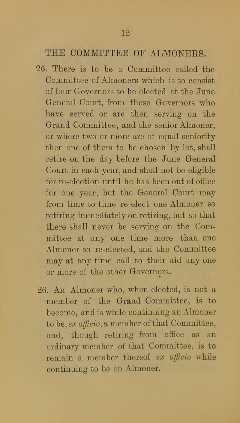 THE COMMITTEE OF ALMONERS. 25. There is to be a Committee called the Committee of Almoners which is to consist of four Governors to be elected at the June General Court, from those Governors who have served or are then serving on the Grand Committee, and the senior Almoner, or where two or more are of equal seniority then one of them to be chosen by lot, shall retire on the day before the June General Court in each year, and shall not be eligible for re-election until he has been out of office for one year, but the General Court may from time to time re-elect one Almoner so retiring immediately on retiring, but so that there shall never be serving on the Com- mittee at any one time more than one Almoner so re-elected, and the Committee may at any time call to their aid any one or more of the other Governors. * 26. An Almoner who, when elected, is not a member of the Grand Committee, is to become, and is while continuing an Almoner to be, ex officio, a member of that Committee, and, though retiring from office as an ordinary member of that Committee, is to remain a member thereof ex officio while continuing to be an Almoner.