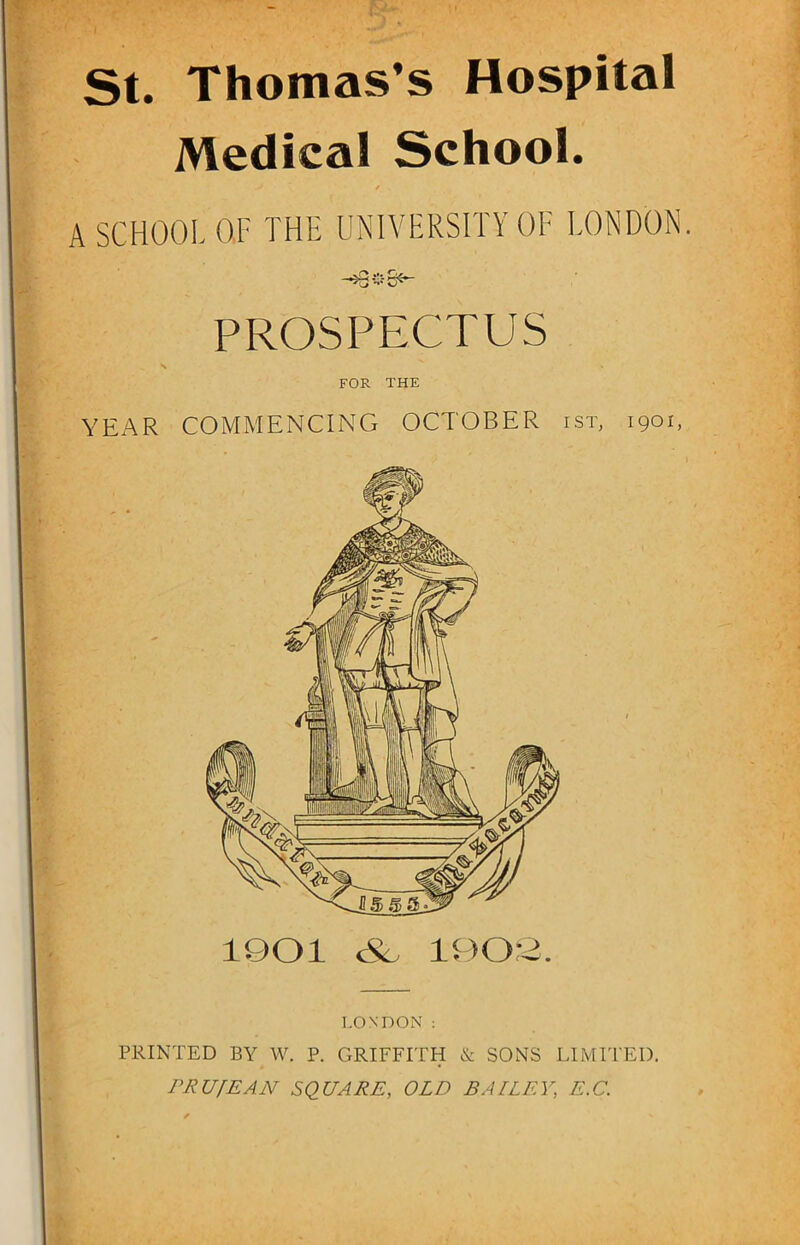 St. Thomas’s Hospital Medical School. > / . A SCHOOL OF THE UNIVERSITY OF LONDON. PROSPECTUS FOR THE YEAR COMMENCING OCTOBER ist, 1901, LONDON : PRINTED BY W. P. GRIFFITH & SONS LIMITED. PRUfEAN SQUARE, OLD BAILEY\ E.C.