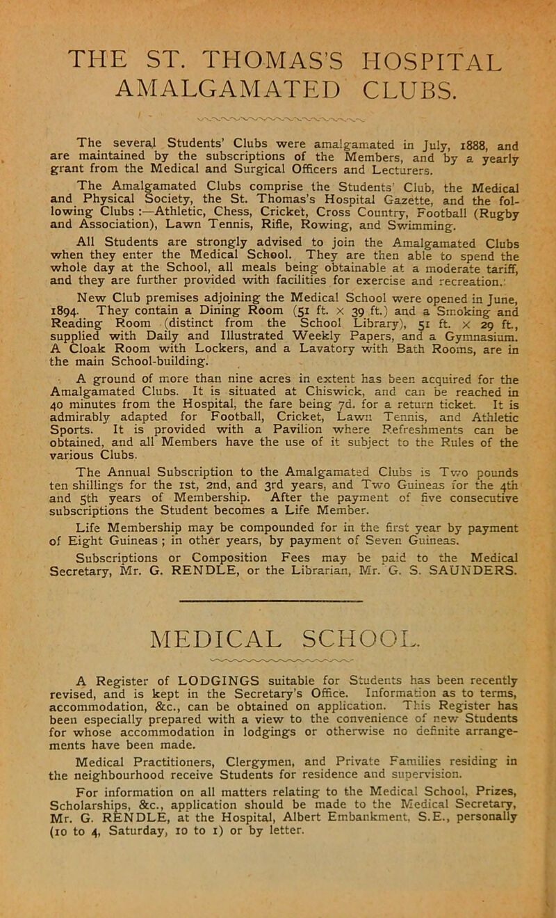 AMALGAMATED CLUBS. The several Students’ Clubs were amalgamated in July, 1888, and are maintained by the subscriptions of the Members, and by a yearly grant from the Medical and Surgical Officers and Lecturers. The Amalgamated Clubs comprise the Students' Club, the Medical and Physical Society, the St. Thomas’s Hospital Gazette, and the fol- lowing Clubs Athletic, Chess, Cricket, Cross Country, Football (Rugby and Association), Lawn Tennis, Rifle, Rowing, and Swimming. All Students are strongly advised to join the Amalgamated Clubs when they enter the Medical School. They are then able to spend the whole day at the School, all meals being obtainable at a moderate tariff, and they are further provided with facilities for exercise and recreation. New Club premises adjoining the Medical School were opened in June, 1894. They contain a Dining Room (51 ft. x 39 ft.) and a Smoking and Reading Room (distinct from the School Library), 51 ft. x 29 ft, supplied with Daily and Illustrated Weekly Papers, and a Gymnasium. A Cloak Room with Lockers, and a Lavatory with Bath Rooms, are in the main School-building. A ground of more than nine acres in extent has been acquired for the Amalgamated Clubs. It is situated at Chiswick, and can be reached in 40 minutes from the Hospital, the fare being 7d. for a return ticket. It is admirably adapted for Football, Cricket, Lawn Tennis, and Athletic Sports. It is provided with a Pavilion where Refreshments can be obtained, and all Members have the use of it subject to the Rules of the various Clubs. The Annual Subscription to the Amalgamated Clubs is Two pounds ten shillings for the 1st, 2nd, and 3rd years, and Two Guineas for the 4th and 5th years of Membership. After the payment of five consecutive subscriptions the Student becomes a Life Member. Life Membership may be compounded for in the first year by payment of Eight Guineas ; in other years, by payment of Seven Guineas. Subscriptions or Composition Fees may be paid to the Medical Secretary, Mr. G. RENDLE, or the Librarian, Mr. G. S. SAUNDERS. MEDICAL SCHOOL. A Register of LODGINGS suitable for Students has been recently revised, and is kept in the Secretary’s Office. Information as to terms, accommodation, &c., can be obtained on application. This Register has been especially prepared with a view to the convenience of new Students for whose accommodation in lodgings or otherwise no definite arrange- ments have been made. Medical Practitioners, Clergymen, and Private Families residing in the neighbourhood receive Students for residence and supervision. For information on all matters relating to the Medical School, Prizes, Scholarships, &c., application should be made to the Medical Secretary, Mr. G. RENDLE, at the Hospital, Albert Embankment. S.E., personally (10 to 4, Saturday, 10 to 1) or by letter.