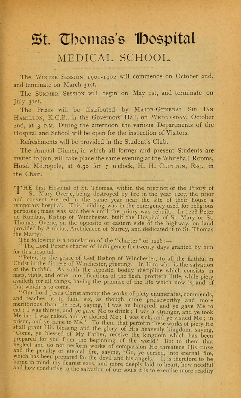 St. XTbomas’s Ibospital MEDICAL SCHOOL. The Winter Session 1901-1902 will commence on October 2nd, and terminate on March 31st. The Summer Session will begin on May 1st, and terminate on July 31st. The Prizes will be distributed by Major-General Sir Ian Hamilton, K.C.B., in the Governors’ Hall, on Wednesday, October 2nd, at 3 p.m. During the afternoon the various Departments of the Hospital and School will be open for the inspection of Visitors. Refreshments will be provided in the Student’s Club. The Annual Dinner, in which all former and present Students are invited to join, will take place the same evening at the Whitehall Rooms, Hotel Metropole, at 6.30 for 7 o’clock, H. H. Clutton, Esq., in the Chair. 'THE first Hospital of St. Thomas, within the precinct of the Priory of St. Mary Overie, being destroyed by fire in the year 1207, the prior and convent erected in the same year near the site of their house a temporary hospital. This building was in the emergency used for religious purposes ; mass was said there until the priory was rebuilt. In 1228 Peter de Rupibus, Bishop of Winchester, built the Hospital of St. Mary or St. Thomas, Overie, on the opposite or eastern side of the highway, on land provided by Amicius, Archdeacon of Surrey, and dedicated it to St. Thomas the Martyr. The following is a translation of the “charter” of 122S :— “ The Lord PetePs charter of indulgence for twenty days granted by him for this hospital. “ Peter, by the grace of God Bishop of Winchester, to all the faithful in Christ in the diocese of Winchester, greeting. In Him who is the salvation of the faithful. As saith the Apostle, bodily discipline which consists in fasts, vigils, and other mortifications of the flesh, profiteth little, while piety availeth for all things, having the promise of the life which now is, and of that which is to come. “Our Lord Jesus Christ among the works of piety enumerates, commends, and teaches us to fulfil six, as though more praiseworthy and more meritorious than the rest, saying, ‘ I was an hungred, and ye gave Me to eat; I was thirsty, and ye gave Me to drink : 1 was a stranger, and ye took Me in ; I was naked, and ye clothed Me ; I was sick, and ye visited Me ; in prison, and ye came to Me.’ To them that perform these works of piety He s all grant His blessing and the glory of His heavenly kingdom, saying, Come, ye blessed of My Father, receive the kingdom which has been prepared for you from the beginning of the world.’ But to them that neglect and do not perform works of compassion He threatens His curse ai?d uu Plnalty °f eter,nal fire> saying, ‘ Go, ye cursed, into eternal fire, which has been prepared for the devil and his angels.’ It is therefore to be Dome in mind, my dearest sons, and more deeply laid to heart, how needful n ow conducive to the salvation of our souls it is to exercise more readily
