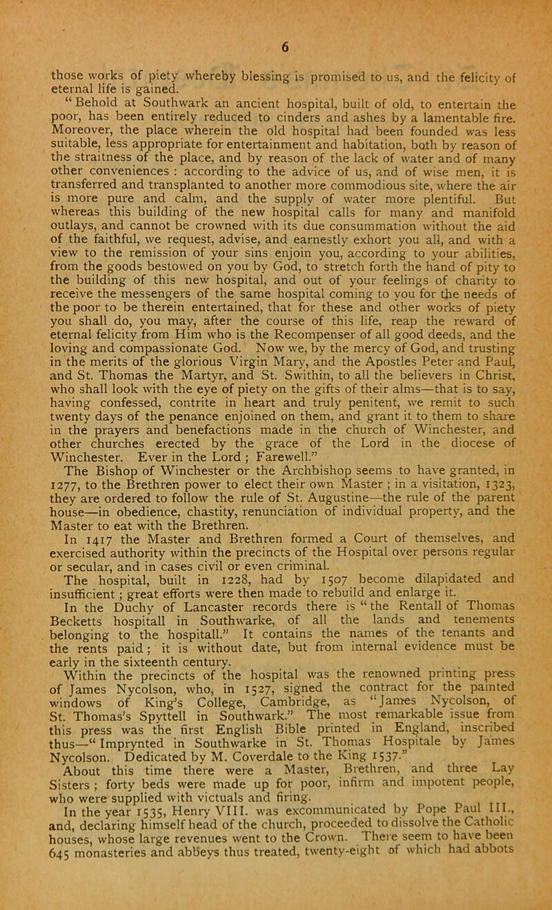 those works of piety whereby blessing is promised to us, and the felicity of eternal life is gained. “ Behold at Southwark an ancient hospital, built of old, to entertain the poor, has been entirely reduced to cinders and ashes by a lamentable fire. Moreover, the place wherein the old hospital had been founded was less suitable, less appropriate for entertainment and habitation, both by reason of the straitness of the place, and by reason of the lack of water and of many other conveniences : according to the advice of us, and of wise men, it is transferred and transplanted to another more commodious site, where the air is more pure and calm, and the supply of water more plentiful. But whereas this building of the new hospital calls for many and manifold outlays, and cannot be crowned with its due consummation without the aid of the faithful, we request, advise, and earnestly exhort you all, and with a view to the remission of your sins enjoin you, according to your abilities, from the goods bestowed on you by God, to stretch forth the hand of pity to the building of this new hospital, and out of your feelings of charity to receive the messengers of the same hospital coming to you for the needs of the poor to be therein entertained, that for these and other works of piety you shall do, you may, after the course of this life, reap the reward of eternal felicity from Him who is the Recompenser of all good deeds, and the loving and compassionate God. Now we, by the mercy of God, and U'usting in the merits of the glorious Virgin Mary, and the Apostles Peter and Paul, and St. Thomas the Martyr, and St. Swithin, to all the believers in Christ, who shall look with the eye of piety on the gifts of their alms—that is to say, having confessed, contrite in heart and truly penitent, we remit to such twenty days of the penance enjoined on them, and grant it to them to share in the prayers and benefactions made in the church of Winchester, and other churches erected by the grace of the Lord in the diocese of Winchester. Ever in the Lord ; Farewell.” The Bishop of Winchester or the Archbishop seems to have granted, in 1277, to the Brethren power to elect their own Master ; in a visitation, 1323, they are ordered to follow the rule of St. Augustine—the rule of the parent house—in obedience, chastity, renunciation of individual property, and the Master to eat with the Brethren. In 1417 the Master and Brethren formed a Court of themselves, and exercised authority within the precincts of the Hospital over persons regular or secular, and in cases civil or even criminal. The hospital, built in 1228, had by 1507 become dilapidated and insufficient ; great efforts were then made to rebuild and enlarge it. In the Duchy of Lancaster records there is “ the Rentall of Thomas Becketts hospitall in Southwarke, of all the lands and tenements belonging to the hospitall.” It contains the names of the tenants and the rents paid ; it is without date, but from internal evidence must be early in the sixteenth century. Within the precincts of the hospital was the renowned printing press of James Nycolson, who, in 1527, signed the contract for the painted windows of King’s College, Cambridge, as “James Nycolson, of St. Thomas’s Spyttell in Southwark.” The most remarkable issue from this press was the first English Bible printed in England, inscribed thus—Imprynted in Southwarke in St. Thomas Hospitale by James Nycolson. Dedicated by M. Coverdale to the King 1537.” About this time there were a Master, Brethren, and three Lay Sisters ; forty beds were made up for poor, infirm and impotent people, who were supplied with victuals and firing. In the year 1535, Henry VIII. was excommunicated by Pope Paul III., and, declaring himself head of the church, proceeded to dissolve the Catholic houses, whose large revenues went to the Crown. There seem to have been 645 monasteries and abbeys thus treated, twenty-eight of which had abbots