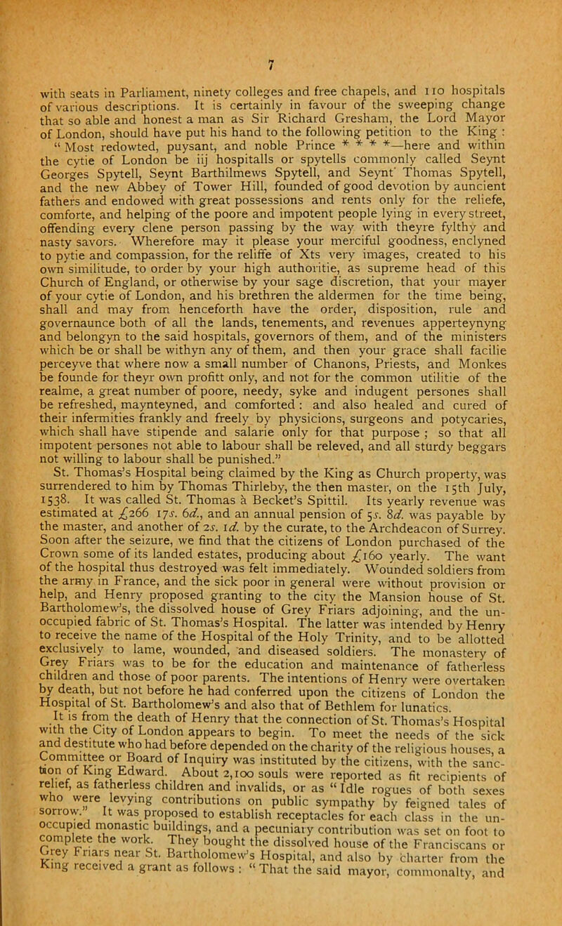 / with seats in Parliament, ninety colleges and free chapels, and i io hospitals of various descriptions. It is certainly in favour of the sweeping change that so able and honest a man as Sir Richard Gresham, the Lord Mayor of London, should have put his hand to the following petition to the King : “ Most redowted, puysant, and noble Prince * * * *—here and within the cytie of London be iij hospitalls or spytells commonly called Seynt Georges Spytell, Seynt Barthilmews Spytell, and Seynt' Thomas Spytell, and the new Abbey of Tower Hill, founded of good devotion by auncient fathers and endowed with great possessions and rents only for the reliefe, comforte, and helping of the poore and impotent people lying in every street, offending every clene person passing by the way with theyre fylthy and nasty savors. Wherefore may it please your merciful goodness, enclyned to pytie and compassion, for the reliffe of Xts very images, created to his own similitude, to order by your high authorise, as supreme head of this Church of England, or otherwise by your sage discretion, that your mayer of your cytie of London, and his brethren the aldermen for the time being, shall and may from henceforth have the order, disposition, rule and governaunce both of all the lands, tenements, and revenues apperteynyng and belongyn to the said hospitals, governors of them, and of the ministers which be or shall be withyn any of them, and then your grace shall facilie perceyve that where now a small number of Chanons, Priests, and Monkes be founde for theyr own profitt only, and not for the common utilitie of the realme, a great number of poore, needy, syke and indugent persones shall be refreshed, maynteyned, and comforted : and also healed and cured of their infermities frankly and freely by physicions, surgeons and potycaries, which shall have stipende and salarie only for that purpose ; so that all impotent persones not able to labour shall be releved, and all sturdy beggars not willing to labour shall be punished.” St. Thomas’s Hospital being claimed by the King as Church property, was surrendered to him by Thomas Thirleby, the then master, on the 15th July, 1538. It was called St. Thomas a Becket’s Spittil. Its yearly revenue was estimated at ,£266 17s. 6d., and an annual pension of 5^. %d. was payable by the master, and another of is. id. by the curate, to the Archdeacon of Surrey. Soon after the seizure, we find that the citizens of London purchased of the Crown some of its landed estates, producing about ^160 yearly. The want of the hospital thus destroyed was felt immediately. Wounded soldiers from the army in France, and the sick poor in general were without provision or help, and Henry proposed granting to the city the Mansion house of St. Bartholomew’s, the dissolved house of Grey Friars adjoining, and the un- occupied fabric of St. Thomas’s Hospital. The latter was intended by Henry to receive the name of the Hospital of the Holy Trinity, and to be allotted exclusively to lame, wounded, and diseased soldiers. The monastery of Grey Friars was to be for the education and maintenance of fatherless children and those of poor parents. The intentions of Henry were overtaken by death, but not before he had conferred upon the citizens of London the Hospital of St. Bartholomew’s and also that of Bethlem for lunatics. It is from the death of Henry that the connection of St. Thomas’s Hospital wdh the Cny of London appears to begin. To meet the needs of the sick and destitute who had before depended on the charity of the religious houses, a Committee or Board of Inquiry was instituted by the citizens, with the sanc- taon of King Edward. About 2,100 souls were reported as fit recipients of relief, as fatherless children and invalids, or as “ Idle rogues of both sexes who were levying contributions on public sympathy by feigned tales of sorrow It was proposed to establish receptacles for each class in the un- occupied monastic buildings, and a pecuniary contribution was set on foot to complete the work. They bought the dissolved house of the Franciscans or Gtey Friars near St. Bartholomew’s Hospital, and also by charter from the King received a grant as follows : “That the said mayor, commonalty, and