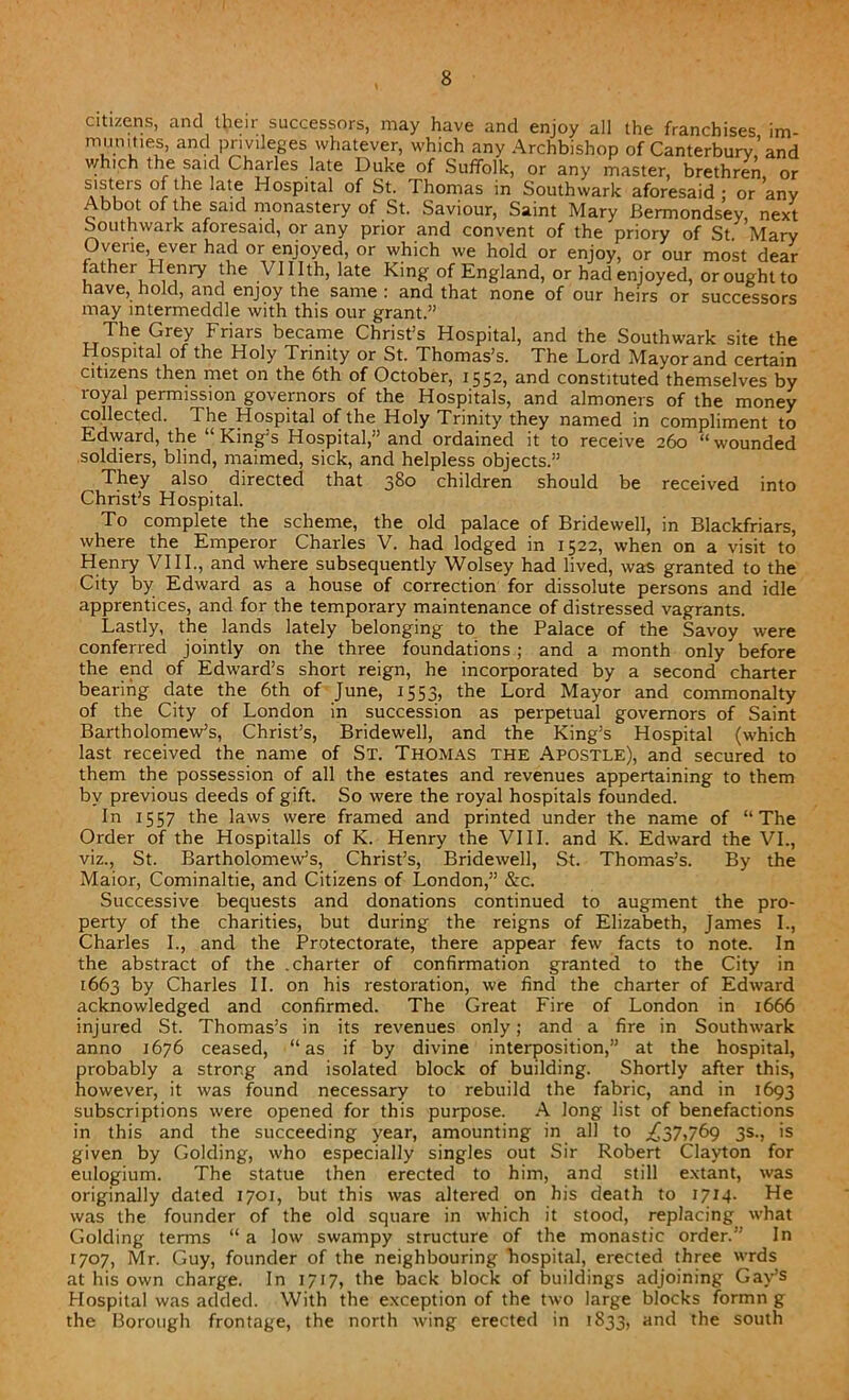 citizens, and their successors, may have and enjoy all the franchises un- munmes, and privileges whatever, which any Archbishop of Canterbury,’and which the said Charles late Duke of Suffolk, or any master, brethren or sisters of the late Hospital of St. Thomas in Southwark aforesaid: or’any Abbot of the said monastery of St. Saviour, Saint Mary Bermondsey, next Southwark aforesaid, or any prior and convent of the priory of St Mary Ovene ever had or enjoyed, or which we hold or enjoy, or our most dear father Henry the Vlllth, late King of England, or had enjoyed, or ought to have, hold, and enjoy the same : and that none of our heirs or successors may intermeddle with this our grant.” The Grey Friars became Christ’s Hospital, and the Southwark site the Hospital of the Holy Trinity or St. Thomas’s. The Lord Mayor and certain citizens then met on the 6th of October, 1552, and constituted themselves by royal permission governors of the Hospitals, and almoners of the money collected. The Hospital of the: Holy Trinity they named in compliment to Edward, the “King’s Hospital,” and ordained it to receive 260 “wounded soldiers, blind, maimed, sick, and helpless objects.” They also directed that 380 children should be received into Christ’s Hospital. To complete the scheme, the old palace of Bridewell, in Blackfriars, where the Emperor Charles V. had lodged in 1522, when on a visit to Henry VIII., and where subsequently Wolsey had lived, was granted to the City by Edward as a house of correction for dissolute persons and idle apprentices, and for the temporary maintenance of distressed vagrants. Lastly, the lands lately belonging to the Palace of the Savoy were conferred jointly on the three foundations ; and a month only before the end of Edward’s short reign, he incorporated by a second charter bearing date the 6th of June, 1553, the Lord Mayor and commonalty of the City of London in succession as perpetual governors of Saint Bartholomew’s, Christ’s, Bridewell, and the King’s Hospital (which last received the name of St. Thomas the Apostle), and secured to them the possession of all the estates and revenues appertaining to them by previous deeds of gift. So were the royal hospitals founded. In 1557 the laws were framed and printed under the name of “The Order of the Hospitalls of K. Henry the VIII. and K. Edward the VI., viz., St. Bartholomew’s, Christ’s, Bridewell, St. Thomas’s. By the Maior, Cominaltie, and Citizens of London,” &c. Successive bequests and donations continued to augment the pro- perty of the charities, but during the reigns of Elizabeth, James I., Charles I., and the Protectorate, there appear few facts to note. In the abstract of the .charter of confirmation granted to the City in 1663 by Charles II. on his restoration, we find the charter of Edward acknowledged and confirmed. The Great Fire of London in 1666 injured St. Thomas’s in its revenues only; and a fire in Southwark anno 1676 ceased, “as if by divine interposition,” at the hospital, probably a strong and isolated block of building. Shortly after this, however, it was found necessary to rebuild the fabric, and in 1693 subscriptions were opened for this purpose. A long list of benefactions in this and the succeeding year, amounting in all to .£37,769 3s., is given by Golding, who especially singles out Sir Robert Clayton for eulogium. The statue then erected to him, and still extant, was originally dated 1701, but this was altered on his death to 1714. He was the founder of the old square in which it stood, replacing what Golding terms “ a low swampy structure of the monastic order.” In 1707, Mr. Guy, founder of the neighbouring hospital, erected three wrds at his own charge. In 1717, the back block of buildings adjoining Gay’s Hospital was added. With the exception of the two large blocks formn g the Borough frontage, the north wing erected in 1833, and the south