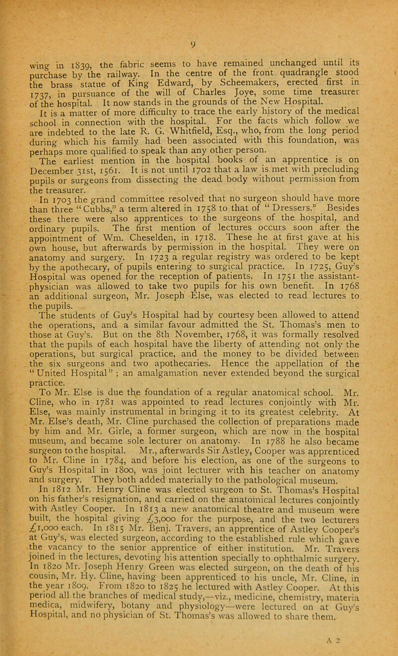 y wing in 1839, the fabric seems to have remained unchanged until its purchase by the railway. In the centre of the front quadrangle stood the brass statue of King Edward, by Scheemakers, erected first in 1737, in pursuance of the will of Charles Joye, some time treasurer of the hospital. It now stands in the grounds of the New Hospital. It is a matter of more difficulty to trace the early history of the medical school in connection with the hospital. For the facts which follow we are indebted to the late R. G. Whitfield, Esq., who, from the long period during which his family had been associated with this foundation, was perhaps more qualified to speak than any other person. The earliest mention in the hospital books of an apprentice is on December 31st, 1561. It is not until 1702 that a law is met with precluding pupils or surgeons from dissecting the dead body without permission from the treasurer. In 1703 the grand committee resolved that no surgeon should have more than three “Cubbs,” a term altered in 1758 to that of “ Dressers.” Besides these there were also apprentices to the surgeons of the hospital, and ordinary pupils. The first mention of lectures occurs soon after the appointment of Wm. Cheselden, in 1718. These he at first gave at his own house, but afterwards by permission in the hospital. They were on anatomy and surgery. In 1723 a regular registry was ordered to be kept by the apothecary, of pupils entering to surgical practice. In 1725, Guy’s Hospital was opened for the reception of patients. In 1751 the assistant- physician was allowed to take two pupils for his own benefit. In 1768 an additional surgeon, Mr. Joseph Else, was elected to read lectures to the pupils. The students of Guy’s Hospital had by courtesy been allowed to attend the operations, and a similar favour admitted the St. Thomas’s men to those at Guy’s. But on the 8th November, 1768, it was formally resolved that the pupils of each hospital have the liberty of attending not only the operations, but surgical practice, and the money to be divided between the six surgeons and two apothecaries. Hence the appellation of the “United Hospital” ; an amalgamation never extended beyond the surgical practice. To Mr. Else is due the foundation of a regular anatomical school. Mr. Cline, who in 1781 was appointed to read lectures conjointly with Mr. Else, was mainly instrumental in bringing it to its greatest celebrity. At Mr. Else’s death, Mr. Cline purchased the collection of preparations made by him and Mr. Girle, a former surgeon, which are now in the hospital museum, and became sole lecturer on anatomy. In 1788 he also became surgeon to the hospital. Mr., afterwards Sir Astley, Cooper was apprenticed to Mr. Cline in 1784, and before his election, as one of the surgeons to Guy’s Hospital in 1800, was joint lecturer with his teacher on anatomy and surgery. They both added materially to the pathological museum. In 1812 Mr. Henry Cline was elected surgeon to St. Thomas’s Hospital on his father’s resignation, and carried on the anatomical lectures conjointly with Astley Cooper. In 1813 a new anatomical theatre and museum were built, the hospital giving ^3,000 for the purpose, and the two lecturers £1,000 each. In 1815 Mr. Benj. Travers, an apprentice of Astley Cooper’s at Guy’s, was elected surgeon, according to the established rule which gave the vacancy to the senior apprentice of either institution. Mr. Travers joined in the lectures, devoting his attention specially to ophthalmic surgery. In 1820 Mr. Joseph Henry Green was elected surgeon, on the death of his cousin, Mr. Hy. Cline, having been apprenticed to his uncle, Mr. Cline, in the year 1809. From 1820 to 1825 he lectured with Astley Cooper. At this period all the branches of medical study,—viz., medicine, chemistry, materia medica, midwifery, botany and physiology—were lectured on at Guy’s Hospital, and no physician of St. Thomas’s was allowed to share them.