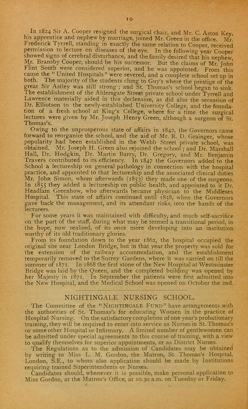 In 1824 Sir A. Cooper resigned the surgical chair, and Mr. C. Aston Key, his apprentice and nephew by marriage, joined Mr. Green in the office. Mr Frederick Tyrrell, standing in exactly the same relation to Cooper, received permission to lecture on diseases of the eye. In the following year Cooper showed signs of cerebral disturbance, and the family desired that his nephew Mr. Bransby Cooper, should be his successor. But the claims of Mr. John Flint South were considered superior, and he was appointed.- From this cause the “ United Hospitals” were severed, and a complete school set up in both. The majority of the students clung to Guy’s where the prestige of the great Sir Astley was still strong ; and St. Thomas’s school began to sink. The establishment of the Aldersgate Street private school under Tyrrell and Lawrence materially aided in this declension, as did also the secession of Dr. Elliotson to the newly-established University College, and the founda- tion of a fresh school at King’s College, where for a time the surgical lectures were given by Mr. Joseph Henry Green, although a surgeon of St. Thomas’s. Owing to the unprosperous state of affairs in 1842, the Governors came forward to reorganize the school, and the aid of Mr. R. D. Grainger, whose popularity had been established in the Webb Street private school, was obtained. Mr. Joseph H. Green also rejoined the school; and Dr. Marshall Hall, Dr. Hodgkin, Dr. Martin Barry, Dr. Gregory, and Mr. Benjamin Travers contributed to its efficiency. In 1847 the Governors added to the School a lectureship on general pathology in connection with the hospital practice, and appointed to that lectureship and the associated clinical duties Mr. John Simon, whom afterwards (1853) they made one of the surgeons. In 1855 they added a lectureship on public health, and appointed to it Dr. Headlam Greenhow, who afterwards became physician to the Middlesex Hospital. This state of affairs continued until 1858, when the Governors gave back the management, and its attendant risks, into the hands of the lecturers. For some years it was maintained with difficulty, and much self-sacrifice on the part of the staff, during what may be termed a transitional period, in the hope, now realized, of its once more developing into an institution worthy of its old traditionary glories. From its foundation down to the year 1862, the hospital occupied the original site near London Bridge, but in that year the property was sold for the extension of the railway accommodation, and the establishment temporarily removed to the Surrey Gardens, where it was carried on till the summer of 1871. In 1868 the first stone of the New Hospital at Westminster Bridge was laid by the Queen, and the completed building was opened by her Majesty in 1871. In September the patients were first admitted into the New Hospital, and the Medical School was opened on October the 2nd. NIGHTINGALE NURSING SCHOOL. The Committee of the “NIGHTINGALE Fund” have arrangements with the authorities of St. Thomas’s for educating Women in the practice of Hospital Nursing. On the satisfactory completion of one year’s probationary training, they will be required to enter into service as Nurses in St. Thomas’s or some other Hospital or Infirmary. A limited number of gentlewomen can be admitted under special agreements to this course of training, with a view to qualify themselves for superior appointments, or as District Nurses. The Regulations as to the admission of Candidates may be obtained by writing to Miss L. M. Gordon, the Matron, St. Thomas’s Hospital, London, S.E., to whom also application should be made by Institutions requiring trained Superintendents or Nurses. Candidates should, whenever it is possible, make personal application to Miss Gordon, at the Matron’s Office, at 10.30 a.m. on Tuesday or Friday.