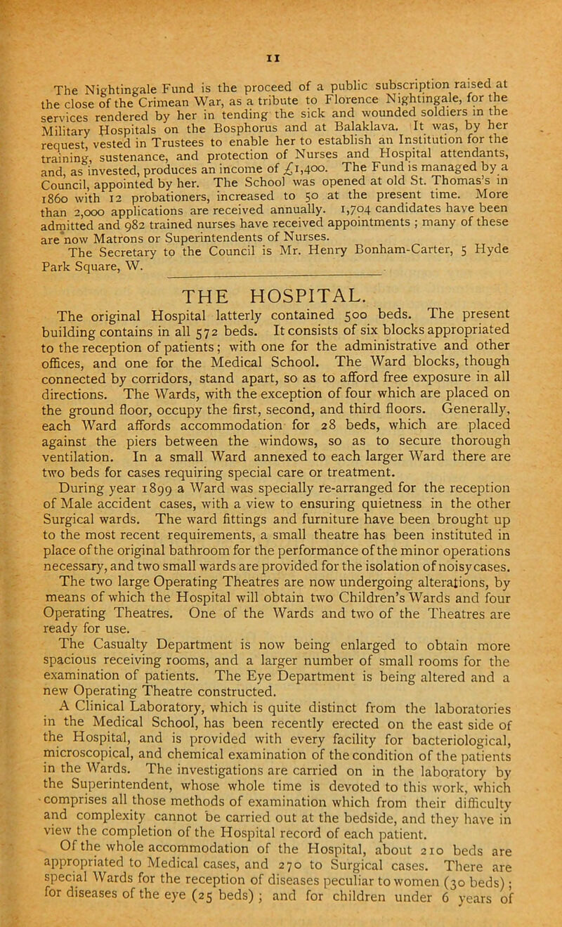 The Nightingale Fund is the proceed of a public subscription raised at the close of the Crimean War, as a tribute to Florence Nightingale, for the sendees rendered by her in tending the sick and wounded soldiers in the Military Hospitals on the Bosphorus and at Balaklava. It was, by her request, vested in Trustees to enable her to establish an Institution for the training, sustenance, and protection of Nurses and Hospital attendants, and, as invested, produces an income of ,£1,400. The Fund is managed by a Council, appointed by her. The School was opened at old St. Thomas s in i860 with 12 probationers, increased to 50 at the present time. More than 2,000 applications are received annually. 1,794 candidates have been admitted and 982 trained nurses have received appointments ; many of these are now Matrons or Superintendents of Nurses. The Secretary to the Council is Mr. Henry Bonham-Carter, 5 Hyde Park Square, W. THE HOSPITAL. The original Hospital latterly contained 500 beds. The present building contains in all 572 beds. It consists of six blocks appropriated to the reception of patients; with one for the administrative and other offices, and one for the Medical School. The Ward blocks, though connected by corridors, stand apart, so as to afford free exposure in all directions. The Wards, with the exception of four which are placed on the ground floor, occupy the first, second, and third floors. Generally, each Ward affords accommodation for 28 beds, which are placed against the piers between the windows, so as to secure thorough ventilation. In a small Ward annexed to each larger Ward there are two beds for cases requiring special care or treatment. During year 1899 a Ward was specially re-arranged for the reception of Male accident cases, with a view to ensuring quietness in the other Surgical wards. The ward fittings and furniture have been brought up to the most recent requirements, a small theatre has been instituted in place of the original bathroom for the performance of the minor operations necessary, and two small wards are provided for the isolation of noisycases. The two large Operating Theatres are now undergoing alterations, by means of which the Hospital will obtain two Children’s Wards and four Operating Theatres. One of the Wards and two of the Theatres are ready for use. The Casualty Department is now being enlarged to obtain more spacious receiving rooms, and a larger number of small rooms for the examination of patients. The Eye Department is being altered and a new Operating Theatre constructed. A Clinical Laboratory, which is quite distinct from the laboratories in the Medical School, has been recently erected on the east side of the Hospital, and is provided with every facility for bacteriological, microscopical, and chemical examination of the condition of the patients in the Wards. The investigations are carried on in the laboratory by the Superintendent, whose whole time is devoted to this work, which -comprises all those methods of examination which from their difficulty and complexity cannot be carried out at the bedside, and they have in view the completion of the Hospital record of each patient. Of the whole accommodation of the Hospital, about 210 beds are appropriated to Medical cases, and 270 to Surgical cases. There are special Wards for the reception of diseases peculiar to women (30 beds); for diseases of the eye (25 beds) ; and for children under 6 years of