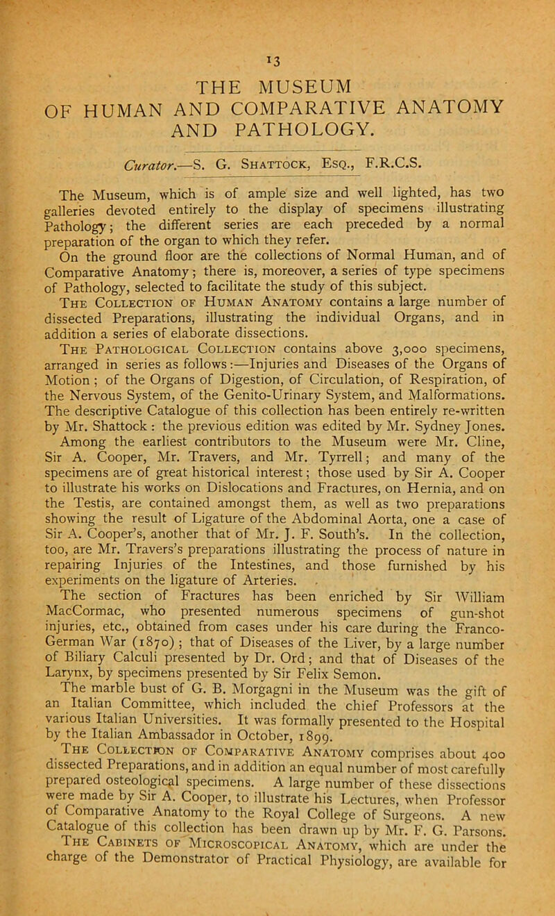 *3 THE MUSEUM OF HUMAN AND COMPARATIVE ANATOMY AND PATHOLOGY. Curator.—S. G. Shattock, Esq., F.R.C.S. The Museum, which is of ample size and well lighted, has two galleries devoted entirely to the display of specimens illustrating Pathology; the different series are each preceded by a normal preparation of the organ to which they refer. On the ground floor are the collections of Normal Human, and of Comparative Anatomy; there is, moreover, a series of type specimens of Pathology, selected to facilitate the study of this subject. The Collection of Human Anatomy contains a large number of dissected Preparations, illustrating the individual Organs, and in addition a series of elaborate dissections. The Pathological Collection contains above 3,000 specimens, arranged in series as follows:—Injuries and Diseases of the Organs of Motion ; of the Organs of Digestion, of Circulation, of Respiration, of the Nervous System, of the Genito-Urinary System, and Malformations. The descriptive Catalogue of this collection has been entirely re-written by Mr. Shattock : the previous edition was edited by Mr. Sydney Jones. Among the earliest contributors to the Museum were Mr. Cline, Sir A. Cooper, Mr. Travers, and Mr. Tyrrell; and many of the specimens are of great historical interest; those used by Sir A. Cooper to illustrate his works on Dislocations and Fractures, on Hernia, and on the Testis, are contained amongst them, as well as two preparations showing the result of Ligature of the Abdominal Aorta, one a case of Sir A. Cooper’s, another that of Mr. J. F. South’s. In the collection, too, are Mr. Travers’s preparations illustrating the process of nature in repairing Injuries of the Intestines, and those furnished by his experiments on the ligature of Arteries. The section of Fractures has been enriched by Sir William MacCormac, who presented numerous specimens of gun-shot injuries, etc., obtained from cases under his care during the Franco- German War (1870) ; that of Diseases of the Liver, by a large number of Biliary Calculi presented by Dr. Ord; and that of Diseases of the Larynx, by specimens presented by Sir Felix Semon. The marble bust of G. B. Morgagni in the Museum was the gift of an Italian Committee, which included the chief Professors at the various Italian Universities. It was formally presented to the Hospital by the Italian Ambassador in October, 1899. The Collection of Comparative Anatomy comprises about 400 dissected Preparations, and in addition an equal number of most carefully prepared osteological specimens. A large number of these dissections were made by Sir A. Cooper, to illustrate his Lectures, when Professor of Comparative Anatomy to the Royal College of Surgeons. A new Catalogue of this collection has been drawn up by Mr. F. G. Parsons. The Cabinets of Microscopical Anatomy, which are under the charge of the Demonstrator of Practical Physiology, are available for