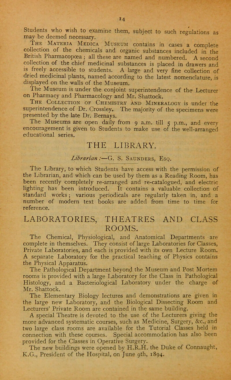 Students who wish to examine them, subject to such regulations as may be deemed necessary. The Materia Medica Museum contains in cases a complete collection of the chemicals and organic substances included in the British Pharmacopoea; all these are named and numbered. A second collection of the chief medicinal substances is placed in drawers and is freely accessible to students. A large and very fine collection of dried medicinal plants, named according to the latest nomenclature, is displayed on the walls of the Museum. The Museum is under the conjoint superintendence of the Lecturer on Pharmacy and Pharmacology and Mr. Shattock. The Collection of Chemistry and Mineralogy is under the superintendence of Dr. Crossley. The majority of the specimens were presented by the late Dr. Bernays. The Museums are open daily from 9 a.m. till 5 p.m., and every encouragement is given to Students to make use of the well-arranged educational series. THE LIBRARY. Librarian :—G. S. Saunders, Esq. The Library, to which Students have access with the permission of the Librarian, and which can be used by them as a Reading Room, has been recently completely re-arranged and re-catalogued, and electric lighting has been introduced. It contains a valuable collection of standard works; various periodicals are regularly taken in, and a number of modern text books are added from time to time for reference. LABORATORIES, THEATRES AND CLASS ROOMS. The Chemical, Physiological, and Anatomical Departments are complete in themselves. They consist of large Laboratories for Classes, Private Laboratories, and each is provided with its own Lecture Room. A separate Laboratory for the practical teaching of Physics contains the Physical Apparatus. The Pathological Department beyond the Museum and Post Mortem rooms is provided with a large Laboratory for the Class in Pathological Histology, and a Bacteriological Laboratory under the charge of Mr. Shattock. The Elementary Biology lectures and demonstrations are given in the large new Laboratory, and the Biological Dissecting Room and Lecturers’ Private Room are contained in the same building. A special Theatre is devoted to the use of the Lecturers giving the more advanced systematic courses, such as Medicine, Surgery, &c., and two large class rooms are available for the Tutorial Classes held in connection with these courses. Special accommodation has also been provided for the Classes in Operative Surgery. The new buildings were opened by H.R.H. the Duke of Connaught, K.G., President of the Hospital, on June 9th, 1894.