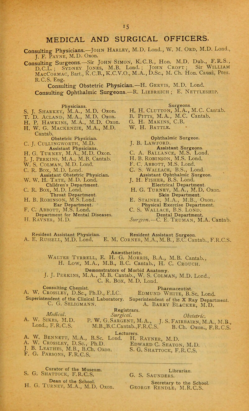 IS MEDICAL AND SURGICAL OFFICERS. Consulting Physicians.—John Harley, M.D. Lond., W. M. Ord, M.D. Lond., J. F. Payne, M.D. Oxon. Consulting Surgeons.—Sir John Simon, K.C.B., Hon. M.D. Dub., F.R.S., D.C.L. ; Sydney Jones, M.B. Lond.; John Croft; Sir William MacCormac, Bart., K.C.B., K.C.V.O., M.A., D.Sc., M. Ch. Hon. Causa, Pres. R.C.S. Eng. Consulting Obstetric Physician.—H. Gervis, M.D. Lond. Consulting Ophthalmic Surgeons.—R. Liebreich ; E. Nettleship. Physicians. S. J. Sharkey, M.A., M.D. Oxon. T. D. Acland, M.A., M.D. Oxon. H. P. Hawkins, M.A., M.D. Oxon, H. W. G. Mackenzie, M.A., M.D. Cantab. Obstetric Physician. C. J. CULLINGWORTH, M.D. Assistant Physicians. H. G. Turney, M.A., M.D. Oxon. J. J. Perkins, M.A., M.B. Cantab. W. S. Colman, M.D. Lond. C. R. Box, M.D. Lond. Assistant Obstetric Physician. W. W. H. Tate, M.D. Lond. Children’s Department. C. R. Box, M.D. Lond. Throat Department. H. B. Robinson, M.S. Lond. Ear Department. F. C. Abbott, M.S. Lond. Department for Mental Diseases. H. Rayner, M.D. Surgeons. H. H. Clutton, M.A., M.C. Cantab. B. Pitts, M.A., M.C. Cantab. G. H. Makins, C.B. W. H. Battle. Ophthalmic Surgeon. J. B. Lawford. Assistant Surgeons. C. A. Ballance, M.S. Lond. H. B. Robinson, M.S. Lond. F. C. Abbott, M.S. Lond. C. S. Wallace, B.S., Lond. Assistant Ophthalmic Surgeon. J. H. Fisher, B.S. Lond. Electrical Department. H. G. Turney, M.A., M.D. Oxon. Skin Department. E. Stainer, M.A., M.B., Oxon. Physical Exercise Department. C. S. Wallace, B.S. Lond. Dental Department. Surgeon.—C. E. Truman, M.A. Cantab. Resident Assistant Physician. Resident Assistant Surgeon. A. E. Russell, M.D. Lond. E. M. Corner, M.A., M.B., B.C. Cantab., F.R.C.S. Anaesthetists. Walter Tyrrell, E. H. G. Morris, B.A., M.B. Cantab., H. Low, M.A., M.B., B.C. Cantab., H. C. Crouch. Demonstrators of Morbid Anatomy. J. J. Perkins, M.A., M.B. Cantab., W. S. Colman, M.D. Lond., C. R. Box, M.D. Lond. Consulting Chemist. Pharmaceutist. A. W. Crossley, D.Sc., Ph.D., F.I.C. Edmund White, B.Sc. Lond. Superintendent of the Clinical Laboratory. Superintendent of the X Ray Department. C. G. Seligmann. A. Barry Blacker, M.D. Registrars. Surgical. Obstetric. P. W. G.Sargent, M.A., J. S. Fairbairn, M.A., M.B., M.B.,B.C.Cantab.,F.R.C.S. B. Ch. Oxon., F.R.C.S. . ,,r _ Lecturers. A. W. Bennett, M.A., B.Sc. Lond. H. Rayner, M.D. A. W. Crossley, D.Sc., Ph.D. Edward C. Seaton, M.D. J- ^ Leathes, M.B., B.Ch. Oxon. S. G. Shattock, F.R.C.S. F. G. Parsons, F.R.C.S. Medical. A. W. Sikes, M.D Lond., F.R.C.S. Curator of the Museum. S. G. Shattock, F.R.C.S. Dean of the School. H. G. Turney, M.A., M.D. Oxon. Librarian. G. S. Saunders. Secretary to the School. George Rendle, M.R.C.S.