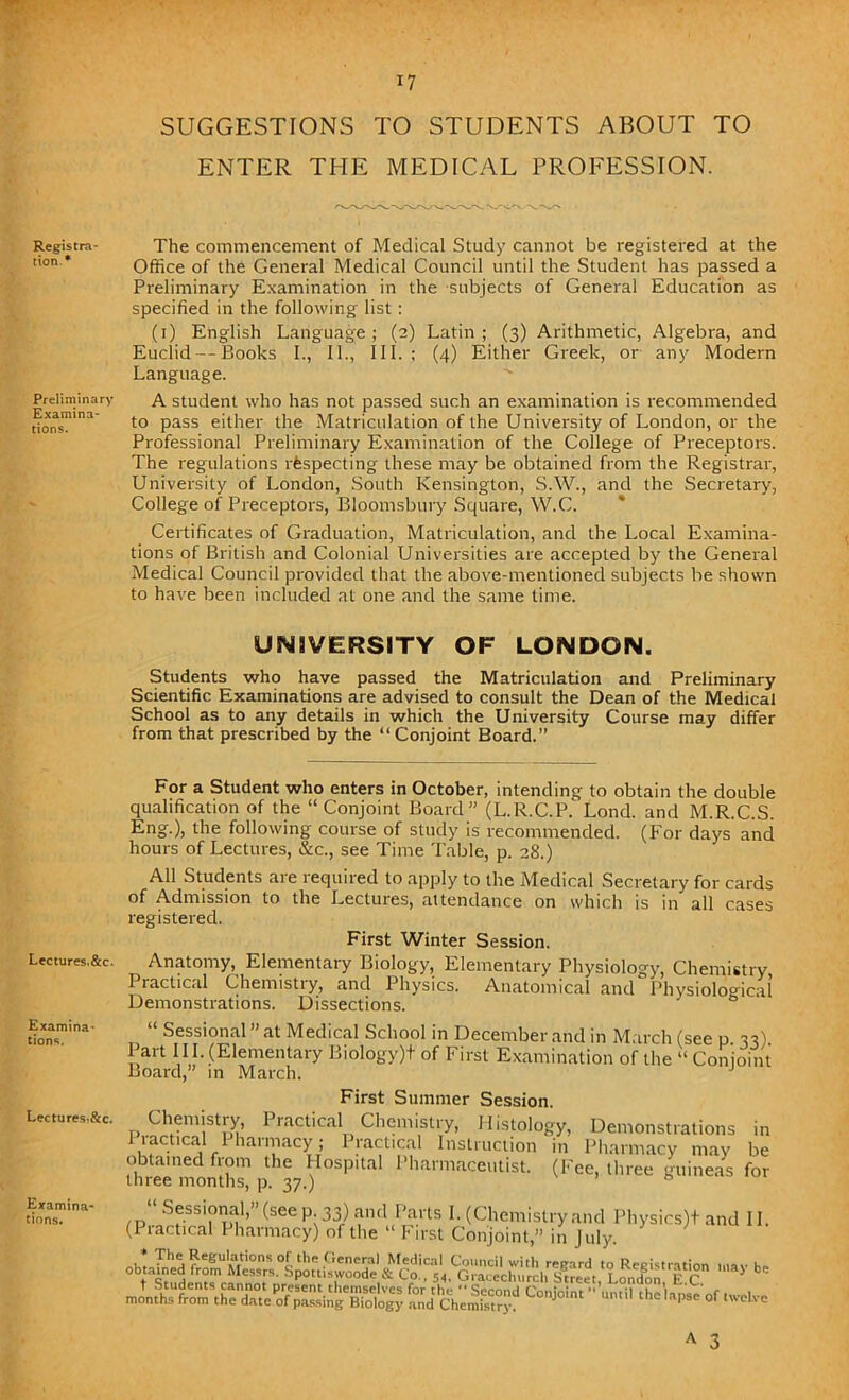 SUGGESTIONS TO STUDENTS ABOUT TO ENTER THE MEDICAL PROFESSION. Registra- tion.* Preliminary Examina- tions. Lectures.&c. Examina- tions. Lectures,&c. Examina- tions. The commencement of Medical Study cannot be registered at the Office of the General Medical Council until the Student has passed a Preliminary Examination in the subjects of General Education as specified in the following list: (i) English Language ; (2) Latin; (3) Arithmetic, Algebra, and Euclid — Books I., II., III.; (4) Either Greek, or any Modern Language. A student who has not passed such an examination is recommended to pass either the Matriculation of the University of London, or the Professional Preliminary Examination of the College of Preceptors. The regulations respecting these may be obtained from the Registrar, University of London, South Kensington, S.W., and the Secretary, College of Preceptors, Bloomsbury Square, W.C. Certificates of Graduation, Matriculation, and the Local Examina- tions of British and Colonial Universities are accepted by the General Medical Council provided that the above-mentioned subjects be shown to have been included at one and the same time. UNIVERSITY OF LONDON. Students who have passed the Matriculation and Preliminary Scientific Examinations are advised to consult the Dean of the Medical School as to any details in which the University Course may differ from that prescribed by the “ Conjoint Board.” For a Student who enters in October, intending to obtain the double qualification of the “Conjoint Board” (L.R.C.P. Lond. and M.R.C.S. Eng.), the following course of study is recommended. (For days and hours of Lectures, &c., see Time Table, p. 28.) All Students are lequired to apply to the Medical Secretary for cards of Admission to the Lectures, attendance on which is in all cases registered. First Winter Session. Anatomy, Elementary Biology, Elementary Physiology, Chemistry Practical Chemistry, and Physics. Anatomical and Physiological Demonstrations. Dissections. “ Sessional ” at Medical School in December and in March (see p 33) Part H I- (Elementary Biology)+ of First Examination of the “ Conjoint Board,” in March. J First Summer Session. Chemistry, Practical Chemistry, Histology, Demonstrations in Practical Pharmacy; Practical Instruction in Pharmacy may be obtained from the Hospital Pharmaceutist. (Fee, three guineas for three months, p. 37.) 0 -i&fesassstaas c°idm «*,h=w °f -*•