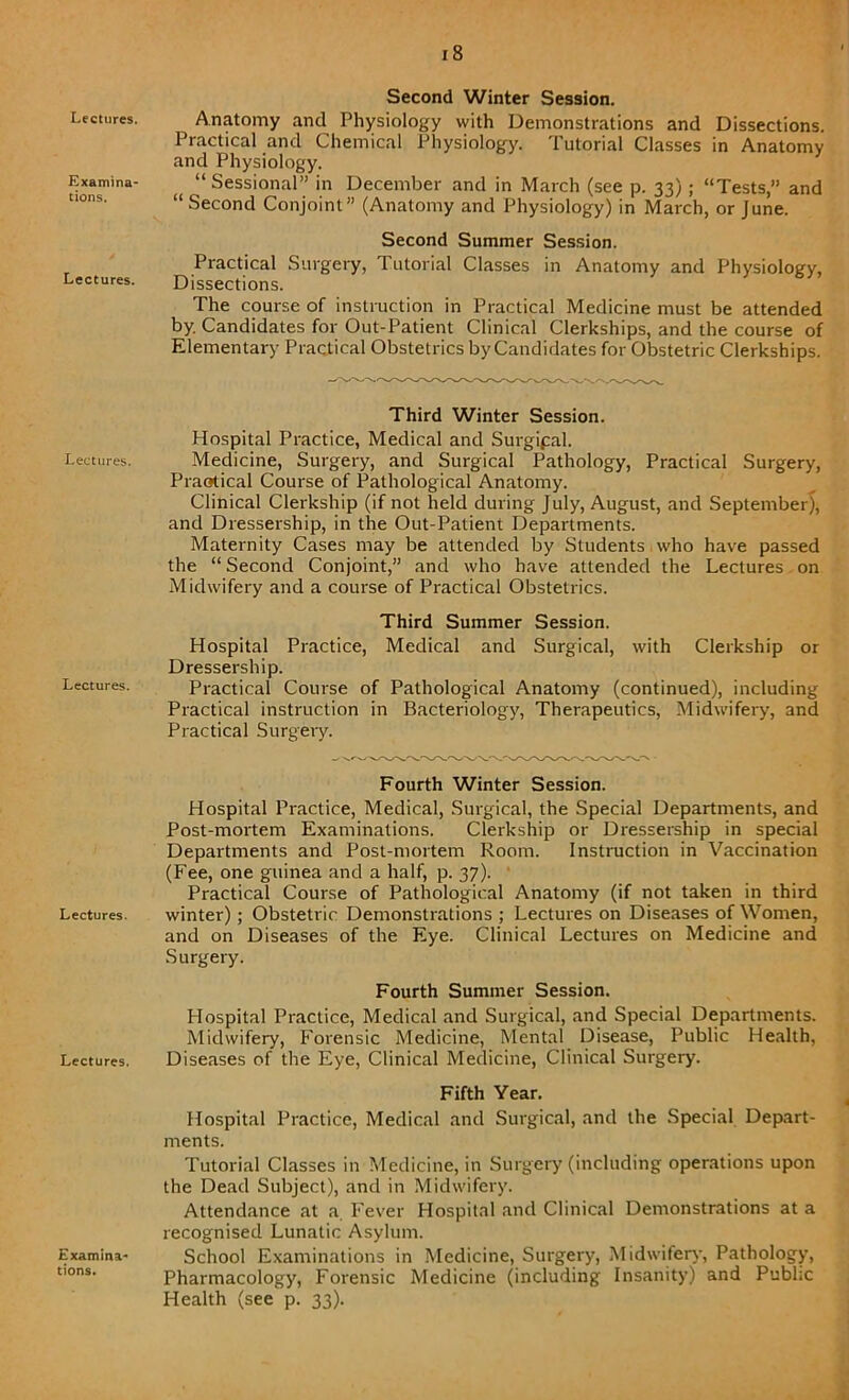 Lectures. Examina- tions. Lectures. Lectures. Lectures. Lectures. Lectures. Examina- tions. I 8 Second Winter Session. Anatomy and Physiology with Demonstrations and Dissections. Practical and Chemical Physiology. Tutorial Classes in Anatomy and Physiology. “ Sessional” in December and in March (see p. 33); “Tests,” and “Second Conjoint” (Anatomy and Physiology) in March, or June. Second Summer Session. Practical Surgery, Tutorial Classes in Anatomy and Physiology, Dissections. The course of instruction in Practical Medicine must be attended by. Candidates for Out-Patient Clinical Clerkships, and the course of Elementary Practical Obstetrics by Candidates for Obstetric Clerkships. Third Winter Session. Hospital Practice, Medical and Surgipal. Medicine, Surgery, and Surgical Pathology, Practical Surgery, Practical Course of Pathological Anatomy. Clinical Clerkship (if not held during July, August, and September), and Dressership, in the Out-Patient Departments. Matei'nity Cases may be attended by Students who have passed the “ Second Conjoint,” and who have attended the Lectures on Midwifery and a course of Practical Obstetrics. Third Summer Session. Hospital Practice, Medical and Surgical, with Clerkship or Dressership. Practical Course of Pathological Anatomy (continued), including Practical instruction in Bacteriology, Therapeutics, Midwifery, and Practical Surgery. Fourth Winter Session. Hospital Practice, Medical, Surgical, the Special Departments, and Post-mortem Examinations. Clerkship or Dressership in special Departments and Post-mortem Room. Instruction in Vaccination (Fee, one guinea and a half, p. 37). Practical Course of Pathological Anatomy (if not taken in third winter); Obstetric Demonstrations ; Lectures on Diseases of Women, and on Diseases of the Eye. Clinical Lectures on Medicine and Surgery. Fourth Summer Session. Hospital Practice, Medical and Surgical, and Special Departments. Midwifery, Forensic Medicine, Mental Disease, Public Health, Diseases of the Eye, Clinical Medicine, Clinical Surgery. Fifth Year. Hospital Practice, Medical and Surgical, and the Special Depart- ments. Tutorial Classes in Medicine, in Surgery (including operations upon the Dead Subject), and in Midwifery. Attendance at a. Fever Hospital and Clinical Demonstrations at a recognised Lunatic Asylum. School Examinations in Medicine, Surgery, Midwifery, Pathology, Pharmacology, Forensic Medicine (including Insanity) and Public Health (see p. 33).