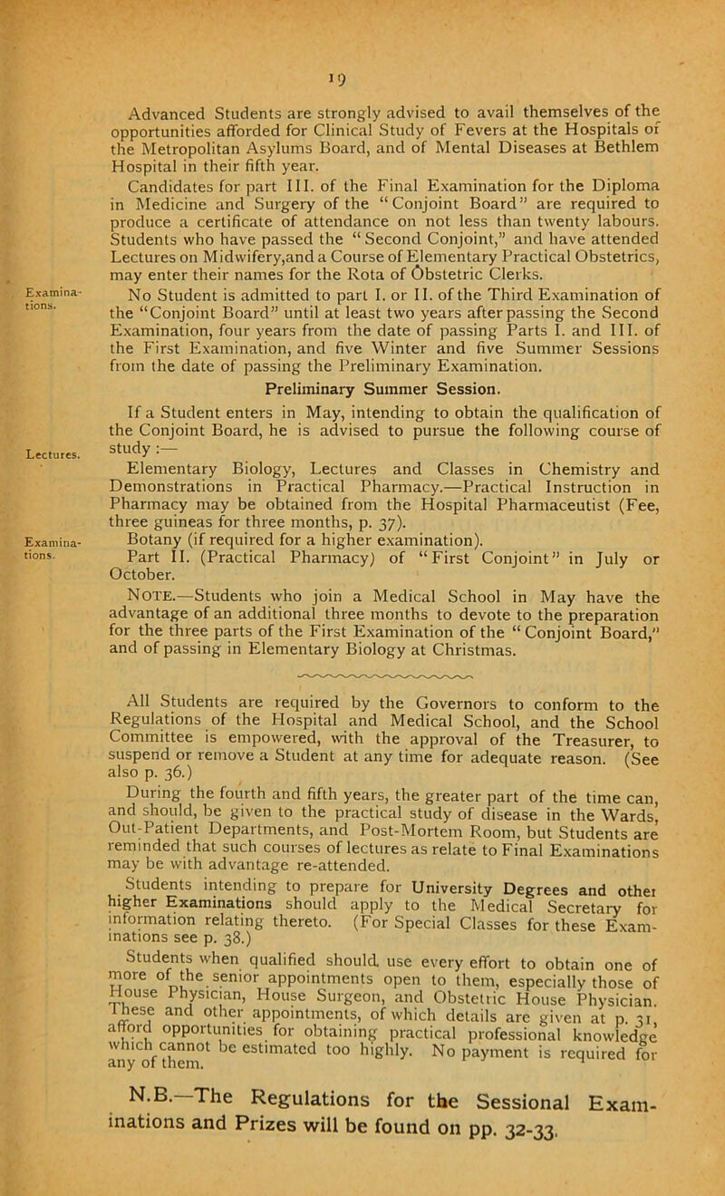 >9 Examina- tions. Lectures. Examina- tions. Advanced Students are strongly advised to avail themselves of the opportunities afforded for Clinical Study of Fevers at the Hospitals of the Metropolitan Asylums Board, and of Mental Diseases at Bethlem Hospital in their fifth year. Candidates for part III. of the Final Examination for the Diploma in Medicine and Surgery of the “Conjoint Board” are required to produce a certificate of attendance on not less than twenty labours. Students who have passed the “ Second Conjoint,” and have attended Lectures on Midwifery,and a Course of Elementary Practical Obstetrics, may enter their names for the Rota of Obstetric Clerks. No Student is admitted to part I. or II. of the Third Examination of the “Conjoint Board” until at least two years after passing the Second Examination, four years from the date of passing Parts I. and III. of the First Examination, and five Winter and five Summer Sessions from the date of passing the Preliminary Examination. Preliminary Summer Session. If a Student enters in May, intending to obtain the qualification of the Conjoint Board, he is advised to pursue the following course of study :— Elementary Biology, Lectures and Classes in Chemistry and Demonstrations in Practical Pharmacy.—Practical Instruction in Pharmacy may be obtained from the Hospital Pharmaceutist (Fee, three guineas for three months, p. 37). Botany (if required for a higher examination). Part II. (Practical Pharmacy) of “First Conjoint” in July or October. Note.—Students who join a Medical School in May have the advantage of an additional three months to devote to the preparation for the three parts of the First Examination of the “ Conjoint Board,” and of passing in Elementary Biology at Christmas. All Students are required by the Governors to conform to the Regulations of the Hospital and Medical School, and the School Committee is empowered, with the approval of the Treasurer, to suspend or remove a Student at any time for adequate reason. (See also p. 36.) During the fourth and fifth years, the greater part of the time can, and should, be given to the practical study of disease in the Wards, Out-Patient Departments, and Post-Mortem Room, but Students are reminded that such courses of lectures as relate to Final Examinations may be with advantage re-attended. Students intending to prepare for University Degrees and other higher Examinations should apply to the Medical Secretary for information relating thereto. (For Special Classes for these Exam- inations see p. 38.) Students when qualified should, use every effort to obtain one of more of the senior appointments open to them, especially those of House Physician, House Surgeon, and Obstetric House Physician, these and other appointments, of which details are given at p. 31 afford opportunities for obtaining practical professional knowledge which cannot be estimated too highly. No payment is required for any of them. n N.B.—The Regulations for the Sessional Exam- inations and Prizes will be found on pp. 32-33,