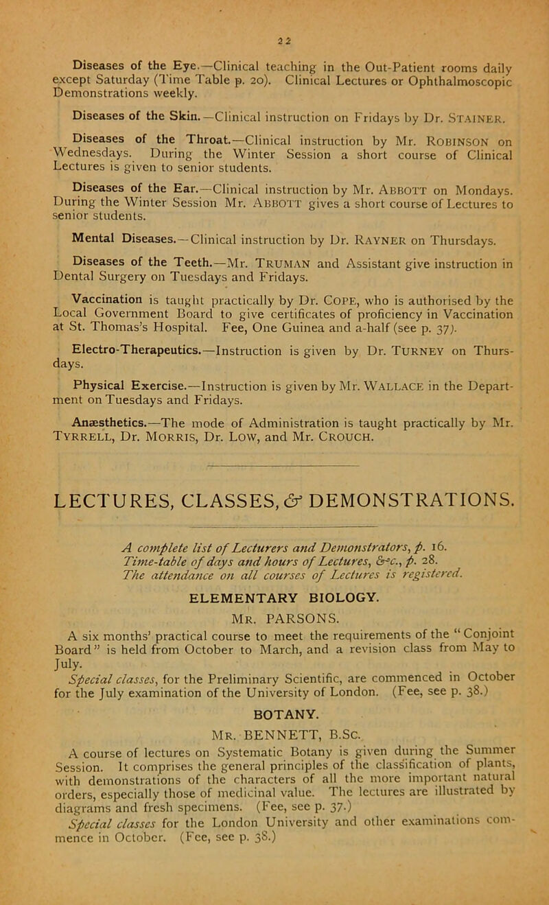 Diseases of the Eye.—Clinical teaching in the Out-Patient rooms daily except Saturday (Time Table p. 20). Clinical Lectures or Ophthalmoscopic Demonstrations weekly. Diseases of the Skin.—Clinical instruction on Fridays by Dr. STAINER. Diseases of the Throat.—Clinical instruction by Mr. ROBINSON on Wednesdays. During the Winter Session a short course of Clinical Lectures is given to senior students. Diseases of the Ear.—Clinical instruction by Mr. Abbott on Mondays. During the Winter Session Mr. ABBOTT gives a short course of Lectures to senior students. Mental Diseases. —Clinical instruction by Dr. Rayner on Thursdays. Diseases of the Teeth.—Mr. Truman and Assistant give instruction in Dental Surgery on Tuesdays and Fridays. Vaccination is taught practically by Dr. COPE, who is authorised by the Local Government Board to give certificates of proficiency in Vaccination at St. Thomas’s Hospital. Fee, One Guinea and a-half (see p. 37;. Electro-Therapeutics.—Instruction is given by Dr. Turney on Thurs- days. Physical Exercise.—Instruction is given by Mr. Wallace in the Depart- ment on Tuesdays and Fridays. Anaesthetics.—The mode of Administration is taught practically by Mr. Tyrrell, Dr. Morris, Dr. Low, and Mr. Crouch. LECTURES, CLASSES,& DEMONSTRATIONS. A complete list of Lecturers and Demonstrators, p. 16. Time-table of days and hours of Lectures, &-=c., p. 28. The attendance on all courses of Lectures is registered. ELEMENTARY BIOLOGY. Mr. PARSONS. A six months’ practical course to meet the requirements of the “ Conjoint Board” is held from October to March, and a revision class from May to July. Special classes, for the Preliminary Scientific, are commenced in October for the July examination of the University of London. (Fee, see p. 38.) BOTANY. Mr. BENNETT, B.Sc. A course of lectures on Systematic Botany is given during the Summer Session. It comprises the general principles of the classification of plants, with demonstrations of the characters of all the more important natural orders, especially those of medicinal value. The lectures are illustrated by diagrams and fresh specimens. (Fee, see p. 37.) Special classes for the London University and other examinations com- mence in October. (Fee, see p. 3S.)