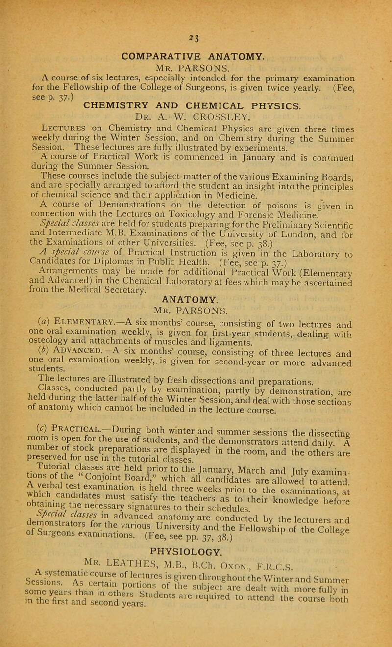 COMPARATIVE ANATOMY. Mr. PARSONS. A course of six lectures, especially intended for the primary examination for the Fellowship of the College of Surgeons, is given twice yearly. (Fee, see p. 37.) CHEMISTRY AND CHEMICAL PHYSICS. Dr. A. W. CROSSLEY. Lectures on Chemistry and Chemical Physics are given three times weekly during the Winter Session, and on Chemistry during the Summer Session. These lectures are fully illustrated by experiments. A course of Practical Work is commenced in January and is cominued during the Summer Session. These courses include the subject-matter of the various Examining Boards, and are specially arranged to afford the student an insight into the principles of chemical science and their application in Medicine. A course of Demonstrations on the detection of poisons is given in connection with the Lectures on Toxicology and Forensic Medicine. Special classes are held for students preparing for the Preliminary Scientific and Intermediate M.B. Examinations of the University of London, and for the Examinations of other Universities. (Fee, see p. 38.) A special course of Practical Instruction is given in the Laboratory to Candidates for Diplomas in Public Health. (Fee, see p. 37.) Arrangements may be made for additional Practical Work (Elementary and Advanced) in the Chemical Laboratory at fees which maybe ascertained from the Medical Secretary. ANATOMY. Mr. PARSONS. (a) Elementary.—A six months’ course, consisting of two lectures and one oral examination weekly, is given for first-year students, dealing with osteology and attachments of muscles and ligaments. (b) Advanced.—A six months’ course, consisting of three lectures and one oral examination weekly, is given for second-year or more advanced students. The lectures are illustrated by fresh dissections and preparations. Classes, conducted partly by examination, partly by demonstration, are held during the latter half of the Winter Session, and deal with those sections of anatomy which cannot be included in the lecture course. (c) Practical. During both winter and summer sessions the dissecting room is open for the use of students, and the demonstrators attend daily A number of stock preparations are displayed in the room, and the others are preserved foi use in the tutorial classes. Tutorial classes are held prior to the January, March and Tulv examina- A°ve.bnne . ConJ?int.Boa.rd>” which all candidates are allowed7to attend. eibal test examination is held three weeks prior to the examinations at which ^,^3 must tisf the teachers aP tQ their knowk ge before obtaining the necessary signatures to their schedules. g Del01 e de^^Mrators^fnr adva?ced anatomy are conducted by the lecturers and *•» Col.ege PHYSIOLOGY. Mr. LEATHES, M.B., B.Ch. Oxon., F.R.C.S. Setbn? AsCce°rmin °f 'V™ r g^Ven throu«ho»l the Winder and Summer some years ^Than ml! °f tllC SUbJect are dead with more fully in in thefetand^second yeal 6 3 reqU,red attend the — both