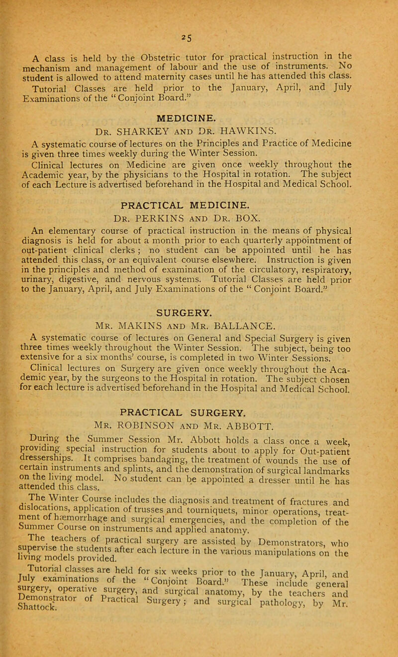 A class is held by the Obstetric tutor for practical instruction in the mechanism and management of labour and the use of instruments. No student is allowed to attend maternity cases until he has attended this class. Tutorial Classes are held prior to the January, April, and July Examinations of the “ Conjoint Board.” MEDICINE. Dr. SHARKEY and Dr. HAWKINS. A systematic course of lectures on the Principles and Practice of Medicine is given three times weekly during the Winter Session. Clinical lectures on Medicine are given once weekly throughout the Academic year, by the physicians to the Hospital in rotation. The subject of each Lecture is advertised beforehand in the Hospital and Medical School. PRACTICAL MEDICINE. Dr. PERKINS and Dr. BOX. An elementary course of practical instruction in the means of physical diagnosis is held for about a month prior to each quarterly appointment of out-patient clinical clerks; no student can be appointed until he has attended this class, or an equivalent course elsewhere. Instruction is given in the principles and method of examination of the circulatory, respiratory, urinary, digestive, and nervous systems. Tutorial Classes are held prior to the January, April, and July Examinations of the “ Conjoint Board.” SURGERY. Mr. MAKINS and Mr. BALLANCE. A systematic course of lectures on General and Special Surgery is given three times weekly throughout the Winter Session. The subject, being too extensive for a six months’ course, is completed in two Winter Sessions. Clinical lectures on Surgery are given once weekly throughout the Aca- demic year, by the surgeons to the Hospital in rotation. The subject chosen for each lecture is advertised beforehand in the Hospital and Medical School. PRACTICAL SURGERY. Mr. ROBINSON and Mr. ABBOTT. During the Summer Session Mr. Abbott holds a class once a week, providing special instruction for students about to apply for Out-patient dresserships. It comprises bandaging, the treatment of wounds the use of certain instruments and splints, and the demonstration of surgical landmarks on the living model. No student can be appointed a dresser until he has attended this class. The Winter Course includes the diagnosis and treatment of fractures and dislocations, application of trusses and tourniquets, minor operations, treat- ment of hemorrhage and surgical emergencies, and the completion of the summer Course on instruments and applied anatomy. J0he- te^hers of practical surgery are assisted by Demonstrators, who ^models provided “Ch 'eCtUre in 'he Vari°“s ^nipuiations on the Tutorial classes are held for six weeks prior to the January, April, and July examinations of the “Conjoint Board.” These include general surgery, operative surgery, and surgical anatomy, by the teachers and sssar* ticai ss'ry; and sursicai Wit Mr