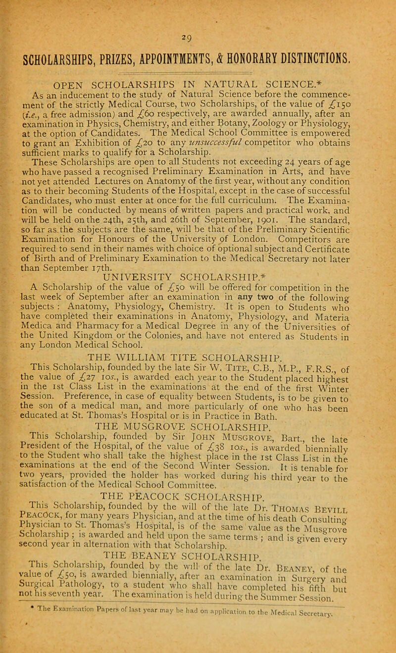 SCHOLARSHIPS, PRIZES, APPOINTMENTS, & HONORARY DISTINCTIONS. OPEN SCHOLARSHIPS IN NATURAL SCIENCE.* As an inducement to the study of Natural Science before the commence- ment of the strictly Medical Course, two Scholarships, of the value of £150 [t.e., a free admission) and ,£60 respectively, are awarded annually, after an examination in Physics, Chemistry, and either Botany, Zoology or Physiology, at the option of Candidates. The Medical School Committee is empowered to grant an Exhibition of £20 to any iinsnccessful competitor who obtains sufficient marks to qualify for a Scholarship. These Scholarships are open to all Students not exceeding 24 years of age who have passed a recognised Preliminary Examination in Arts, and have not yet attended Lectures on Anatomy of the first year, without any condition as to their becoming Students of the Hospital, except in the case of successful Candidates, who must enter at once for the full curriculum. The Examina- tion will be conducted by means of written papers and practical work, and will be held on the 24th, 25th, and 26th of September, 1901. The standard, so far as. the subjects are the same, will be that of the Preliminary Scientific Examination for Honours of the University of London. Competitors are required to send in their names with choice of optional subject and Certificate of Birth and of Preliminary Examination to the Medical Secretary not later than September 17th. UNIVERSITY SCHOLARSHIP* A Scholarship of the value of ,£50 will be offered for competition in the last week of September after an examination in any two of the following subjects : Anatomy, Physiology, Chemistry. It is open to Students who have completed their examinations in Anatomy, Physiology, and Materia Medica and Pharmacy for a Medical Degree in any of the Universities of the United Kingdom or the Colonies, and have not entered as Students in any London Medical School. THE WILLIAM TITE SCHOLARSHIP. This Scholarship, founded by the late Sir W. Tite, C.B., M.P., F.R.S. of the value of £27 ioy., is awarded each year to the Student placed highest in the 1st Class List in the examinations at the end of the first Winter Session. Preference, in case of equality between Students, is to be given to the son of a medical man, and more particularly of one who has been educated at St. Thomas’s Hospital or is in Practice in Bath. THE MUSGROVE SCHOLARSHIP. This Scholarship, founded by Sir John Musgrove, Bart., the late President of the Hospital, of the value of £38 10s., is awarded ’biennially to the Student who shall take the highest place in the 1st Class List in the examinations at the end of the Second Winter Session. It is tenable for two years, provided the holder has worked during his third year to the satisfaction of the Medical School Committee. THE PEACOCK SCHOLARSHIP. This Scholarship, founded by the will of the late Dr. Thomas Bevill Peacock, for many years Physician, and at the time of his death Consulting Physician to St. Thomas’s Hospital, is of the same value as the Musgrove Scholarship ; is awarded and held upon the same terms ; and is given everv second year in alternation with that Scholarship. y THE BEANEY SCHOLARSHIP. This Scholarship, founded by the will of the late Dr. Beaney of the value of £50, is awarded biennially, after an examination in Surgery and Surgical Pathology, to a student who shall have completed his fifth but not his seventh year. The examination is held during the Summer Session. • The E> mnation Papers of last year may he had on application to the Medical Secretary.