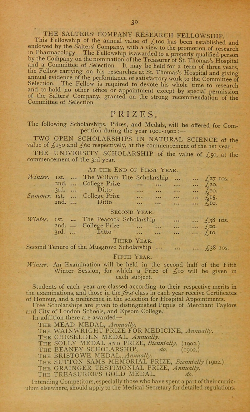 3° THE SALTERS’ COMPANY RESEARCH FELLOWSHIP. This Fellowship of the annual value of ^ioo has been established and endowed by the Salters’ Company, with a view to the promotion of research m Pharmacology. The Fellowship is awarded to a properly qualified person by the Company on the nomination of the Treasurer of St. Thomas’s Hospital and a Committee of Selection. It may be held for a term of three years the Fellow carrying on his researches at St. Thomas’s Hospital and giving annual evidence of the performance of satisfactory work to the Committee of Selection. The Fellow is required to devote his whole time to research and to hold no other office or appointment except by special permission of the Salters’ Company, granted on the strong recommendation of the Committee of Selection PRIZES. The following Scholarships, Prizes, and Medals, will be offered for Com- petition during the year 1901-1902 :— TWO OPEN SCHOLARSHIPS IN NATURAL SCIENCE of the value of ,£150 and .£60 respectively, at the commencement of the 1st vear. THE UNIVERSITY SCHOLARSHIP of the value of commencement of the 3rd year. At the End of First Year. Z50, at the Whiter. 1 st. ... The William Tite Scholarship £27 1 os. 2nd. ... College Prize £20. 3rd. Ditto £10. Summer. 1st. ... College Prize £i$. 2nd. Ditto Second Year. £10. Winter. 1 st. ... The Peacock Scholarship £38 10s. 2nd. ... College Prize £20. 3rd. Ditto Third Year. £i°- Second Tenure of the Musgrove Scholarship Fifth Year. £38 1 os. Winter. An Examination will be held in the second half of the Fifth Winter Session, for which a Prize of ,£10 will be given in each subject. Students of each year are classed according to their respective merits in the examinations, and those in the first class in each year receive Certificates of Honour, and a preference in the selection for Hospital Appointments. Free Scholarships are given to distinguished Pupils of Merchant Taylors and City of London Schools, and Epsom College. In addition there are awarded— The MEAD MEDAL, Annually. The WAINWRIGHT PRIZE FOR MEDICINE, Annually. The CHESELDEN MEDAL, Annually. The SOLLY MEDAL and PRIZE, Biennially. (1902.) The BEANEY SCHOLARSHIP, do. (1902.) The BRISTOWE MEDAL,, Annually. THE SUTTON SAMS MEMORIAL PRIZE, Biennially (1902.) The GRAINGER TESTIMONIAL PRIZE, Annually. The TREASURER’S GOLD MEDAL, do. Intending Competitors, especially those who have spent a part of their curric- ulum elsewhere, should apply to the Medical Secretary for detailed regulations.