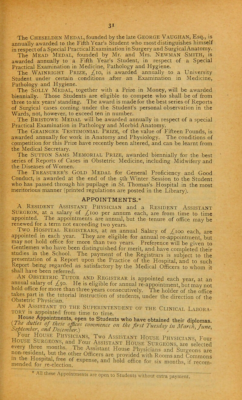 The Cheselden Medal, founded by the late George Vaughan, Esq., is annually awarded to the Fifth Year’s Student who most distinguishes himself in respect of a Special Practical Examination in Surgery and Surgical Anatomy. The Mead Medal, founded by Mr. and Mrs. Newman Smith, is awarded annually to a Fifth Year’s Student, in respect of a Special Practical Examination in Medicine, Pathology and Hygiene. The Wainright Prize, £10, is awarded annually to a University Student under certain conditions after an Examination in Medicine, Pathology and Hygiene. The Solly Medal, together with a Prize in Money, will be awarded biennially. Those Students are eligible to compete who shall be of from three to six years’ standing. The award is made for the best series of Reports of Surgical cases coming under the Student’s personal observation in the Wards, not, however, to exceed ten in number. The Bristowe Medal will be awarded annually in respect of a special Practical Examination in Pathology and Morbid Anatomy. The Grainger Testimonial Prize, of the value of Fifteen Pounds, is awarded annually for work in Anatomy and Physiology. The conditions of competition for this Prize have recently been altered, and can be learnt from the Medical Secretary. The Sutton Sams Memorial Prize, awarded biennially for the best series of Reports of Cases in Obstetric Medicine, including Midwifery and the Diseases of Women. The Treasurer’s Gold Medal for General Proficiency and Good Conduct, is awarded at the end of the 5th Winter Session to the Student who has passed through his pupilage in St. Thomas’s Hospital in the most meritorious manner (printed regulations are posted in the Library). APPOINTMENTS.* A Resident Assistant Physician and a Resident Assistant SURGEON, at a salary of ,£100 per annum each, are from time to time appointed. The appointments are annual, but the tenure of office may be renewed for a term not exceeding two years. Two Hospital Registrars, at an annual Salary of ^100 each, are appointed in each year. They are eligible for annual re-appointment, but may not hold office for more than two years. Preference will be given to Gentlemen who have been distinguished for merit, and have completed their studies in the School. The payment of the Registrars is subject to the presentation of a Report upon the Practice of the Hospital, and to such Report being regarded as satisfactory by the Medical Officers to whom it shall have been referred. An Obstetric Tutor and Registrar is appointed each year, at an unma r!a aJy °f ^S°; He is eIi&ible for annual re-appointment, but may not hold office for more than three years consecutively. The holder of the office takes part in the tutorial instruction of students, under the direction of the Obstetric Physician. An Assistant to the Superintendent oe the Clinical Labor a TORY is appointed from time to time. /r^0^se.Appoin*ments> open t0 Students who have obtained their diplomas. °* ‘h‘firS‘ T^ddy m March, June, HouS s!mUrcnxPJ1VSI? nNS’ 1*° ASSISTANT House Physicians, Four Se^v thie ^omh«anTi Assis™ House SURGEONS, are selected non resident Z t l ' rhc Ass'stam House Physicians and Surgeons are in the hSu^V1 h °fier 0fficers are Provided with Rooms and Commons mende,” orPSlection ^ °W °fficC f°r si* m0«hs> if *°»> * All these Appointments are open to Students without extra payment.