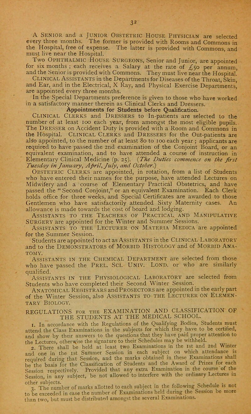 A Senior and a Junior Obstetric House Physician are selected every three months. The former is provided with Rooms and Commons in the Hospital, free of expense. The latter is provided with Commons, and must live near the Hospital. Two Ophthalmic House Surgeons, Senior and Junior, are appointed for six months ; each receives a Salary at the rate of ^50 per annum, and the Senior is provided with Commons. They must live near the Hospital. Clinical Assistants in the Departments for Diseases of the Throat, Skin, and Ear, and in the Electrical, X Ray, and Physical Exercise Departments, are appointed every three months. In the Special Departments preference is given to those who have worked in a satisfactory manner therein as Clinical Clerks and Dressers. Appointments for Students before Qualification. Clinical Clerks and Dressers to In-patients are selected to the number of at least 100 each year, from amongst the most eligible pupils. The Dresser on Accident Duty is provided with a Room and Commons in the Hospital. Clinical Clerks and Dressers for the Out-patients are also appointed, to the number of at least 80 to 100 each year ; applicants are required to have passed the 2nd examination of the Conjoint Board, or an equivalent examination, and to have attended a course of instruction in Elementary Clinical Medicine (p. 25). (The Duties commence on the first Tuesday in January, April, July, and October.) Obstetric Clerks are appointed, in rotation, from a list of Students who have entered their names for the purpose, have attended Lectures on Midwifery and a course of Elementary Practical Obstetrics, and have passed the “ Second Conjoint,” or an equivalent Examination. Each Clerk holds office for three weeks, and Special Certificates are awarded to those Gentlemen who have satisfactorily attended Sixty Maternity cases. An allowance is made towards the cost of board and lodging. Assistants to the Teachers of Practical and Manipulative SURGERY are appointed for the Winter and Summer Sessions. Assistants to the Lecturer on Materia Medica are appointed for the Summer Session. Students are appointed to act as Assistants in the Clinical Laboratory and to the Demonstrators of Morbid Histology and of Morbid Ana- tomy. Assistants in the Chemical Department are selected from those who have passed the Prel. SCI. Univ. LOND. or who are similarly qualified. Assistants in the Physiological Laboratory are selected from Students who have completed their Second Winter Session. Anatomical Registrars and Prosectors are appointed in the early part of the Winter Session, also Assistants TO the Lecturer ON Elemen- tary Biology. REGULATIONS for the EXAMINATION AND CLASSIFICATION OF THE STUDENTS AT THE MEDICAL SCHOOL. 1. In accordance with the Regulations of the Qualifying Bodies, Students must attend the Class Examinations in the subjects for which they have to be certified, and show by their answers to the questions that they have paid proper attention to the Lectures, otherwise the signature to their Schedules may be withheld. 2. There shall be held at least two Examinations in the 1st and 2nd Winter and one in the 1st Summer Session in each subject on which attendance is required during that Session, and the marks obtained in these Examinations shall be the basis for the Classification of Students and the Award of Prizes for each Session respectively. Provided that any extra Examination in the course of the Session, in any subject, be not allowed to interfere with the ordinary Lectures in ^The number of marks allotted to each subject in the following Schedule is not to be exceeded in case the number of Examinations held during the Session be more than two, but must be distributed amongst the several Examinations.