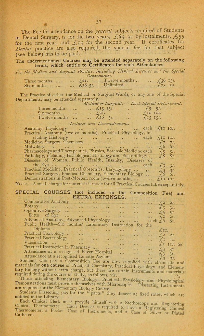 6 The Fee for attendance on the general subjects required of Students in Dental Surgery, is for the two years, ^65, or by instalments, ^55 for the first year, and ^15 for the second year. If certificates for Dental practice are also required, the special fee for that subject (see below) has to be paid. The undermentioned Courses may be attended separately on the following terms, which entitle to Certificates for such Attendances. For the Medical and Surgical Practice, including Clinical Leptures and the Special Departments. Three months Six months /21. Z26 5-r. Twelve months... Unlimited £36 IS*- £71 ior. £1° LO s. £10 IO S. £7 7s- £6 6s. £5 Ss- £8 8s. £3 3s- £3 3s- £6 6s. £10 IO s. The Practice ol either the Medical or Surgical Wards, or any one of the Special Departments, may be attended separately. Medical or Surgical. Each Special Department. Three months ... .. ^15 15*. ... £5 5r. Six months ... .. ,£21. ... £10 10s. Twelvemonths ^26 5 r. ... £15 15^. Lectures and Demonstrations. Anatomy, Physiology ... ... ... each Practical Anatomy (twelve months), Practical Physiology, in- cluding Histology ... ... ... ... ».. each Medicine, Surgery, Chemistry ,, Midwifery ... ... ... ... ...• Pharmacology and Therapeutics, Physics, Forensic Medicine each Pathology, including Pathological Histology and Bacteriology... Diseases of Women, Public Health, Insanity, Diseases of the Eye each Practical Medicine, Practical Obstetrics, Laryngology ... ,, Practical Surgery, Practical Chemistry, Elementary Biology Demonstrations in Post-Mortem room (twelve months) ... Note.—A small charge for materials is made for all Practical Courses taken separately. SPECIAL COURSES (not included in the Composition Fee) and EXTRA EXPENSES. Comparative Anatomy Botany- Operative Surgery ... Ditto of Eye Advanced Anatomy, Advanced Physiology Public Health—Six months’ Laboratory Instruction for Diploma... Practical Toxicology... Practical Bacteriology Vaccination ... Practical Instruction in Pharmacy Attendance at a recognised Fever Hospital Attendance at a recognised Lunatic Asylum Students who pay a Composition Fee are now supplied with chemicals and materials for one course of Practical Chemistry, Practical Physiology, and Elemen- tary Bmlogy without extra charge, but there are certain instruments'and materials required during the course of study, as follows, viz. : Those attending Elementary Biology, Practical Physiology and Physiological n„fiS7»‘.h?L?£?, m ^ the “ PtS  T dis”« « ■»*. “oh - Ead{ mimical Clerk must provide himself with a Stethoscope and Registering Clinical Thermometer. Each Dresser is required to have a Registering Clinical Thermometer, a Pocket Case of Instruments, and a Case of Silver or Plated ... £2 - ^3 - £S ... £* each £6 the £21. £2 2S. £1 u. £1 l is. £3 3*- £l 3*- £3 -V. 6d.